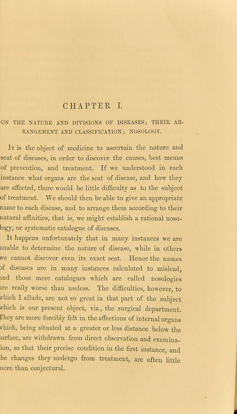 CHAPTER I. ON THE NATURE AND DIVISIONS OF DISEASES; THEIR AR- RANGEMENT AND CLASSIFICATION; NOSOLOGY. It is the object of medicine to ascertain the nature and seat of diseases, in order to discover the causes, best means of prevention, and treatment. If we understood in each instance what organs are the seat of disease, and how they are affected, there would be little difficulty as to the subject of treatment. We should then be able to give an appropriate name to each disease, and to arrange them according to their natural affinities, that is, we might establish a rational noso- logy, or systematic catalogue of diseases. It happens unfortunately that in many instances we are unable to determine the nature of disease, while in others we cannot discover even its exact seat. Hence the names jf diseases are in many instances calculated to mislead, md those mere catalogues which are called nosologies ire really worse than useless. The difficulties, however, to vhich I allude, are not so great in that part of the subject vhich is our present object, viz., the surgical department, rhey are more forcibly felt in the affections of internal organs vhich, being situated at a greater or less distance below the urface, are withdrawn from direct observation and examina- ion, so that their precise condition in the first instance, and he changes they undergo from treatment, are often little uore than conjectural.