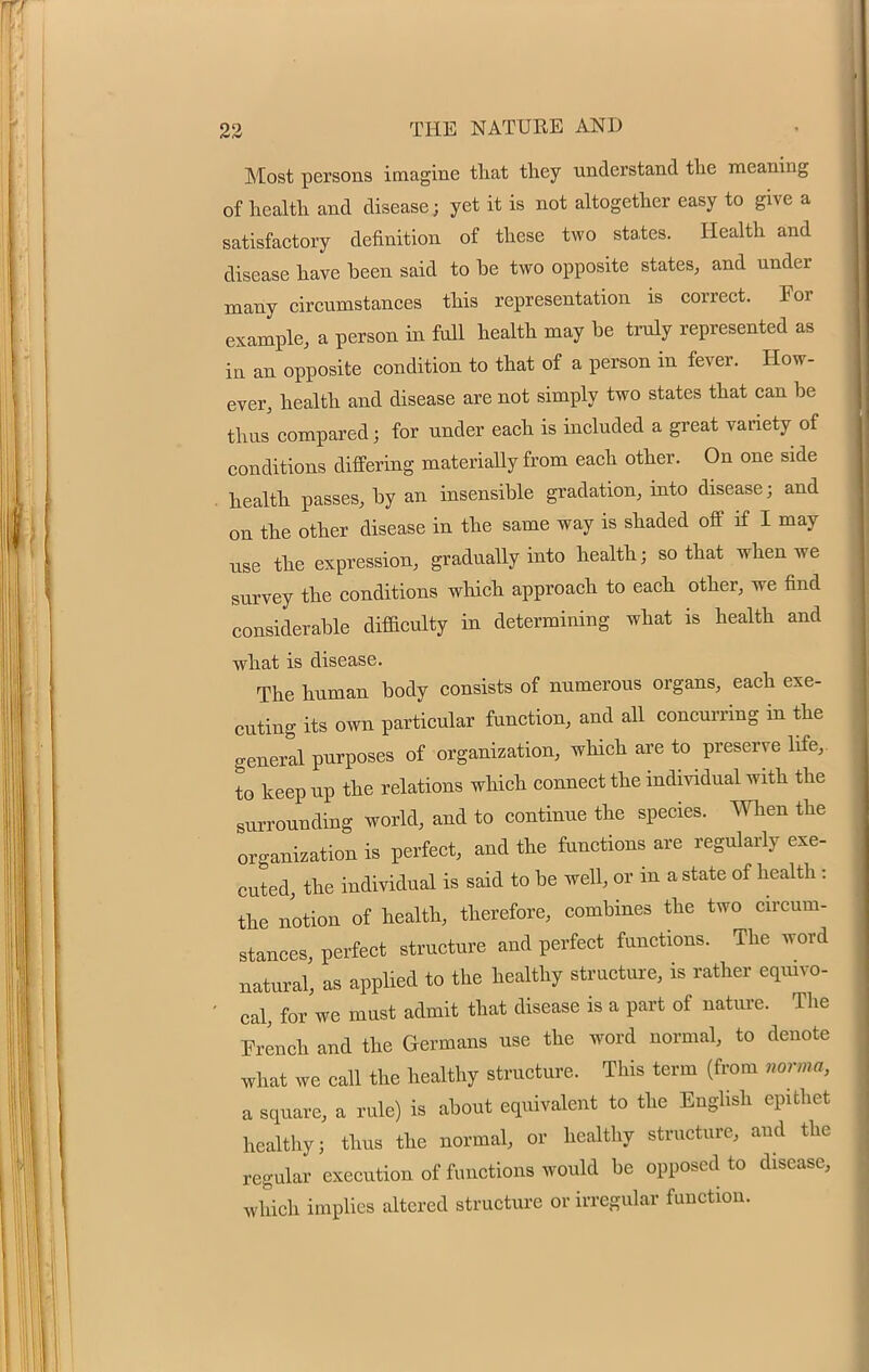 Most persons imagine that they understand the meaning of health and disease; yet it is not altogether easy to give a satisfactory definition of these two states. Health and disease have been said to be two opposite states, and under many circumstances this representation is correct. For example, a person in full health may be truly represented as in an opposite condition to that of a person in fever. How- ever, health and disease are not simply two states that can be thus compared; for under each is included a great variety of conditions differing materially from each other. On one side health passes, by an insensible gradation, into disease; and on the other disease in the same way is shaded off if I may use the expression, gradually into health; so that when we survey the conditions which approach to each other, we find considerable difficulty in determining what is health and what is disease. The human body consists of numerous organs, each exe- cuting its own particular function, and all concurring in the general purposes of organization, which are to preserve life,, to keep up the relations which connect the individual with the surrounding world, and to continue the species. When the organization is perfect, and the functions are regularly exe- cuted, the individual is said to be well, or in a state of health: the notion of health, therefore, combines the two circum- stances, perfect structure and perfect functions. The word natural, as applied to the healthy structure, is rather equivo- cal, for we must admit that disease is a part of nature. The French and the Germans use the word normal, to denote what we call the healthy structure. This term (from norma, a square, a rule) is about equivalent to the English epithet healthy; thus the normal, or healthy structure, and the regular execution of functions would be opposed to disease, which implies altered structure or irregular function.