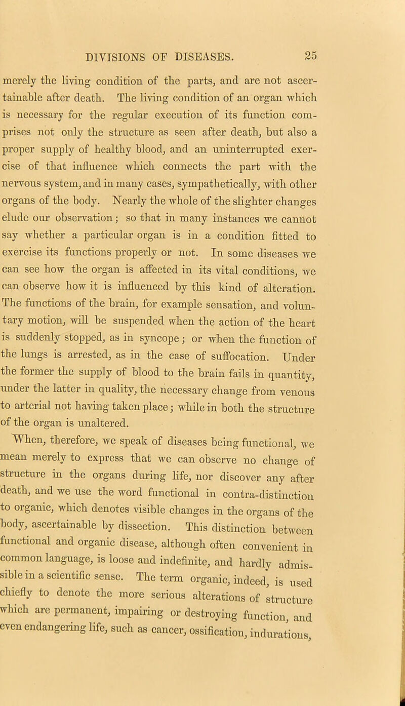 merely the living condition of the parts, and are not ascer- tainable after death. The living condition of an organ which is necessary for the regular execution of its function com- prises not only the structure as seen after death, but also a proper supply of healthy blood, and an uninterrupted exer- cise of that influence which connects the part with the nervous system, and in many cases, sympathetically, with other organs of the body. Nearly the whole of the slighter changes elude our observation; so that in many instances we cannot say whether a particular organ is in a condition fitted to exercise its functions properly or not. In some diseases we can see how the organ is affected in its vital conditions, we can observe how it is influenced by this kind of alteration. The functions of the brain, for example sensation, and volun- tary motion, will be suspended when the action of the heart is suddenly stopped, as in syncope; or when the function of the lungs is arrested, as in the case of suffocation. Under the former the supply of blood to the brain fails in quantity, under the latter in quality, the necessary change from venous to arterial not having taken place; while in both the structure of the organ is unaltered. When, therefore, we speak of diseases being functional, we mean merely to express that we can observe no change of structure in the organs during life, nor discover any after death, and we use the word functional in contra-distinction to organic, which denotes visible changes in the organs of the body, ascertainable by dissection. This distinction between functional and organic disease, although often convenient in common language, is loose and indefinite, and hardly admis- sible in a scientific sense. The term organic, indeed, is used chiefly to denote the more serious alterations of structure which are permanent, impairing or destroying function and even endangering life, such as cancer, ossification, indurations