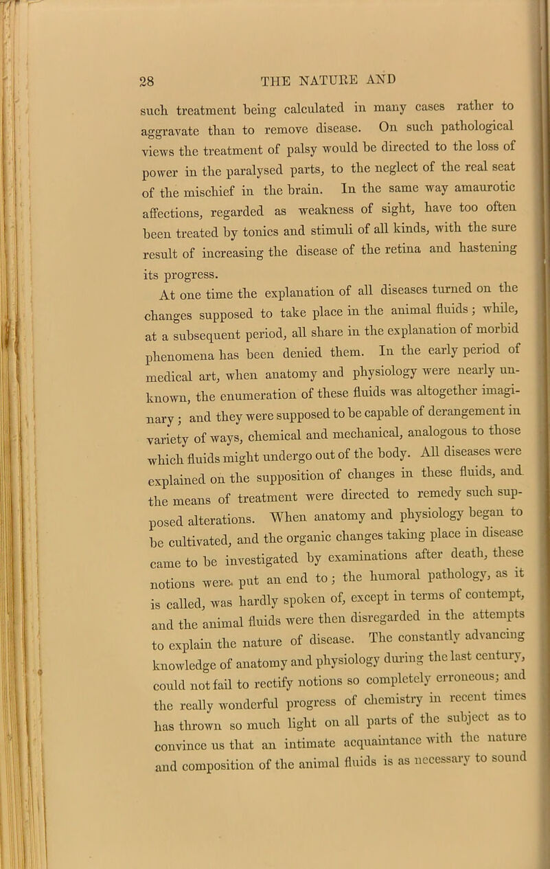 such treatment being calculated in many cases rather to aggravate than to remove disease. On such pathological views the treatment of palsy would be directed to the loss of power in the paralysed parts, to the neglect of the real seat of the mischief in the brain. In the same way amaurotic affections, regarded as weakness of sight, have too often been treated by tonics and stimuli of all kinds, with the sure result of increasing the disease of the retina and hastening its progress. At one time the explanation of all diseases turned on the changes supposed to take place in the animal fluids ; while, at a subsequent period, all share in the explanation of morbid phenomena has been denied them. In the early period of medical art, when anatomy and physiology were nearly un- known, the enumeration of these fluids was altogether imagi- nary j and they were supposed to be capable of derangement in variety of ways, chemical and mechanical, analogous to those which fluids might undergo out of the body. All diseases were explained on the supposition of changes in these fluids, and the means of treatment were directed to remedy such sup- posed alterations. When anatomy and physiology began to be cultivated, and the organic changes taking place in disease came to be investigated by examinations after death, these notions were, put an end to; the humoral pathology, as it is called, was hardly spoken of, except in terms of contempt, and the animal fluids were then disregarded in the attempts to explain the nature of disease. The constantly advancing knowledge of anatomy and physiology during the last century, could not fail to rectify notions so completely erroneous; and the really wonderful progress of chemistry in recent times has thrown so much light on all parts of the subject as to convince us that an intimate acquaintance with the nature and composition of the animal fluids is as necessary to sound