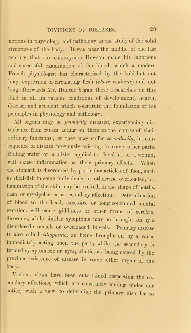 notions in physiology and pathology as the study of the solid structures of the body. It was near the middle of the last century, that our countryman Hewson made his laborious and successful examination of the blood, which a modern Erench physiologist has characterised by the bold but not inapt expression of circulating flesh [chair coulante) and not long afterwards Mr. Hunter began those researches on this fluid in all its various conditions of development, health, disease, and accident which constitute the foundation of his principles in physiology and pathology. All organs may be primarily diseased, experiencing dis- turbance from causes acting on them in the course of their ordinary functions; or they may suffer secondarily, in con- sequence of disease previously existing in some other parts. Boiling water or a blister applied to the skin, or a wound, will cause - inflammation as their primary effects. When the stomach is disordered by particular articles of food, such as shell-fish in some individuals, or otherwise overloaded, in- flammation of the skin may be excited, in the shape of nettle- rash or erysipelas, as a secondary affection. Determination of blood to the head, excessive or long-continued mental exertion, will cause giddiness or other forms of cerebral disorders, while similar symptoms may be brought on by a disordered stomach or overloaded bowels. Primary disease is also called idiopathic, as being brought on by a cause immediately acting upon the part; while the secondary is termed symptomatic or sympathetic, as being caused by the previous existence of disease in some other organ of the body. Various views have been entertained respecting the se- condary affections, which are constantly coming under our notice, with a view to determine the primary disorder to