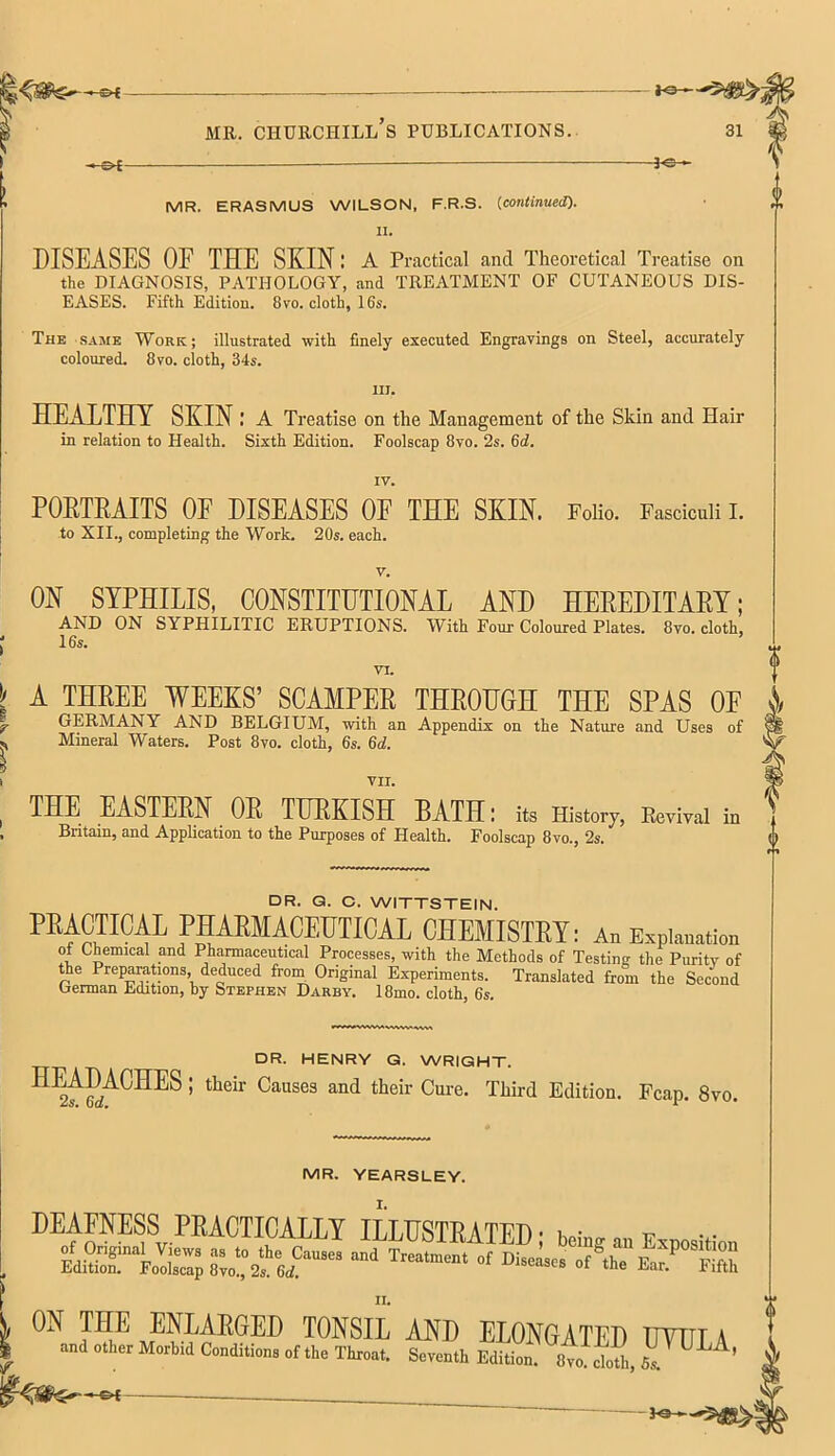 <5$S MR. CHURCHILL S PUBLICATIONS. 31 » o[— —— ■ 3o » MR. ERASMUS WILSON, F.R.S. {continued). II. DISEASES OF THE SKIN: A Practical and Theoretical Treatise on the DIAGNOSIS, PATHOLOGY, and TREATMENT OF CUTANEOUS DIS- EASES. Fifth Edition. 8vo. cloth, 16s. The same Work; illustrated with finely executed Engravings on Steel, accurately coloured. 8vo. cloth, 34s. in. HEALTHY SKIN : A Treatise on the Management of the Skin and Hair in relation to Health. Sixth Edition. Foolscap 8vo. 2s. 6d. IV. POETEAITS OE DISEASES OF THE SKIN. Folio. Fasciculi I. to XII., completing the Work. 20s. each. v. ON SYPHILIS, CONSTITUTIONAL AND HEREDITARY; AND ON SYPHILITIC ERUPTIONS. With Four Coloured Plates. 8vo. cloth, 16s. VI. A THREE WEEKS' SCAMPER THROUGH THE SPAS OF GERMANY AND BELGIUM, with an Appendix on the Nature and Uses of Mineral Waters. Post 8vo. cloth, 6s. 6d. VII. in THE EASTERN OR TURKISH BATH: its History, Eevival Britain, and Application to the Purposes of Health. Foolscap 8vo., 2s. DR. Q. C. WITTSTEIN. PRACTICAL PHARMACEUTICAL CHEMISTRY: An Explanation of Chemical and Pharmaceutical Processes, with the Methods of Testing the Purity of the Preparations deduced from Original Experiments. Translated from the Second German Edition, by Stephen Darby. 18mo. cloth, 6s. DR. HENRY G. WRIGHT. IfS^2^' thdr °aUSeS and their Cure- TMrd Edition. Fcap. 8vo. MR. YEARSLEY. DEAFNESS PRACTICALLY ILLUSTRATED • w ^ XL ON THE ENLARGED TONSIL AND ELONGATED TTTUT A and other Morbid Conditions of the Throat. Seventh EdZ. 8^f cloth, 5, ^