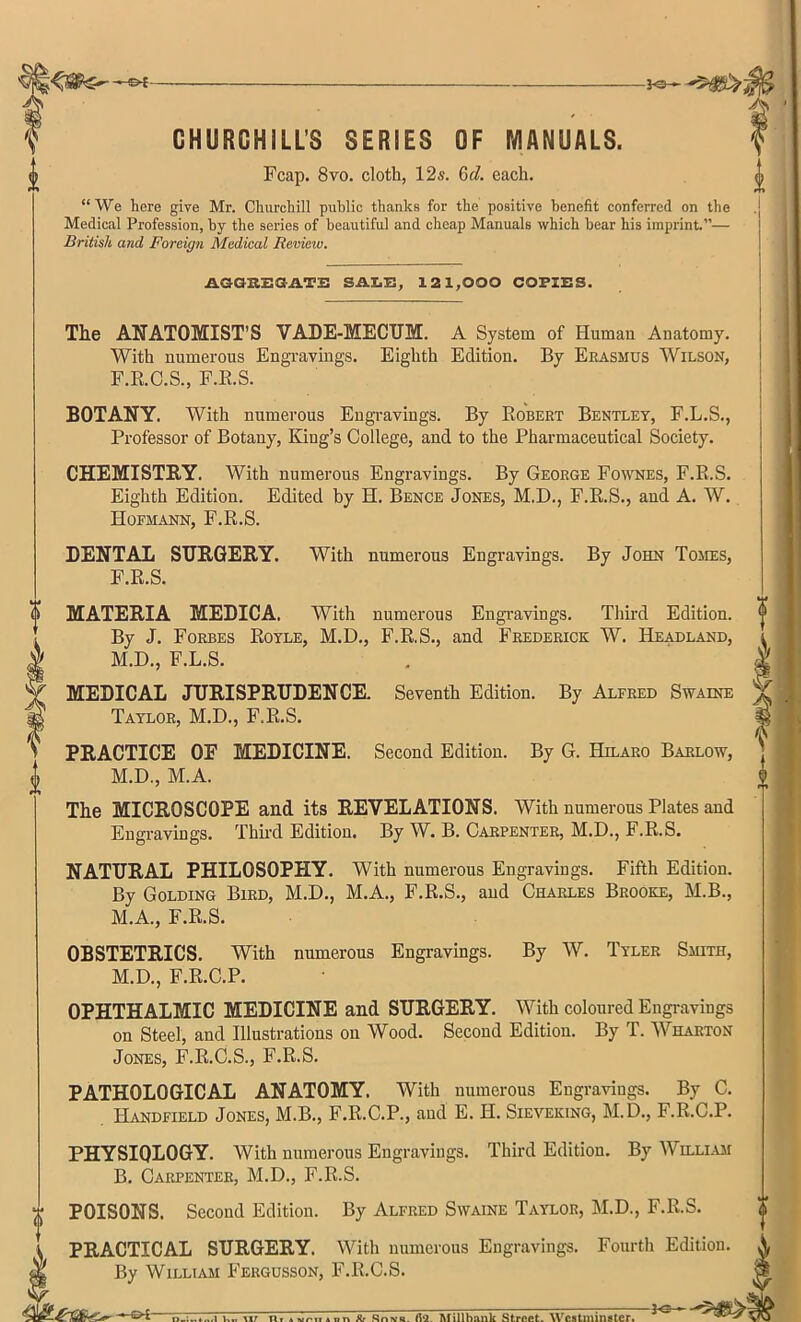 4 CHURCHILL'S SERIES OF MANUALS. We here give Mr. Churchill public thanks for the positive benefit conferred on the Medical Profession, by the series of beautiful and cheap Manuals which bear his imprint.— British and Foreign Medical Review. AGGREGATE SALE, 121,000 COPIES. The ANATOMIST'S VADE-MECUM. A System of Human Anatomy. With numerous Engravings. Eighth Edition. By Erasmus Wilson, F.R.C.S., F.E.S. BOTANY. With numerous Engravings. By Robert Bentley, F.L.S., Professor of Botany, King's College, and to the Pharmaceutical Society. CHEMISTRY. With numerous Engravings. By George Fownes, F.B.S. Eighth Edition. Edited by H. Bence Jones, M.D., F.R.S., and A. W. Hofmann, F.R.S. DENTAL SURGERY. With numerous Engravings. By John Tomes, F.R.S. MATERIA MEDICA. With numerous Engravings. Third Edition. By J. Forbes Royle, M.D., F.R.S., and Frederick W. Headland, l M.D., F.L.S. . V MEDICAL JURISPRUDENCE. Seventh Edition. By Alfred Swaine % Taylor, M.D., F.R.S. PRACTICE OF MEDICINE. Second Edition. By G. Htlaro Barlow, M.D., M.A. The MICROSCOPE and its REVELATIONS. With numerous Plates and Engravings. Third Edition. By W. B. Carpenter, M.D., F.R.S. NATURAL PHILOSOPHY. With numerous Engravings. Fifth Edition. By Golding Bird, M.D., M.A., F.R.S., and Charles Brooke, M.B., M.A., F.R.S. OBSTETRICS. With numerous Engravings. By W. Tyler Smith, M.D., F.R.C.P. OPHTHALMIC MEDICINE and SURGERY. With coloured Engravings on Steel, and Illustrations on Wood. Second Edition. By T. Wharton Jones, F.R.C.S., F.R.S. PATHOLOGICAL ANATOMY. With numerous Engravings. By C. Handfield Jones, M.B., F.R.C.P., and E. H. Sieveking, M.D., F.R.C.P. PHYSIOLOGY. With numerous Engravings. Third Edition. By William B. Carpenter, M.D., F.R.S. POISONS. Second Edition. By Alfred Swaine Taylor, M.D., F.R.S. PRACTICAL SURGERY. With numerous Engravings. Fourth Edition. By William Fergusson, F.R.C.S.