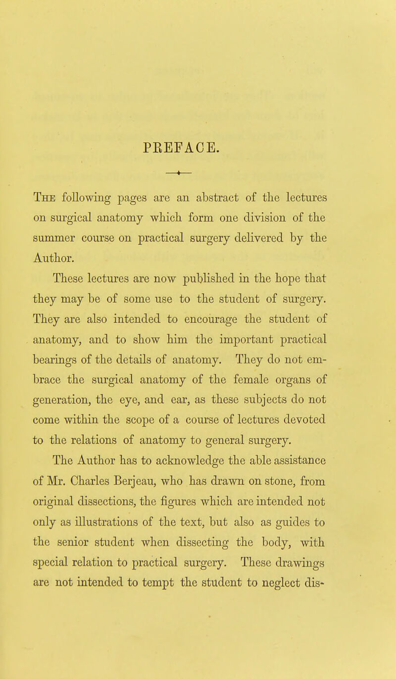 The following pages are an abstract of tlie lectures on surgical anatomy which form one division of the summer course on practical surgery delivered by the Author. These lectures are now published in the hope that they may be of some use to the student of surgery. They are also intended to encourage the student of anatomy, and to show him the important practical bearings of the details of anatomy. They do not em- brace the surgical anatomy of the female organs of generation, the eye, and ear, as these subjects do not come within the scope of a course of lectures devoted to the relations of anatomy to general surgery. The Author has to acknowledge the able assistance of Mr. Charles Berjeau, who has drawn on stone, from original dissections, the figures which are intended not only as illustrations of the text, but also as guides to the senior student when dissecting the body, with special relation to practical surgery. These drawings are not intended to tempt the student to neglect dis-