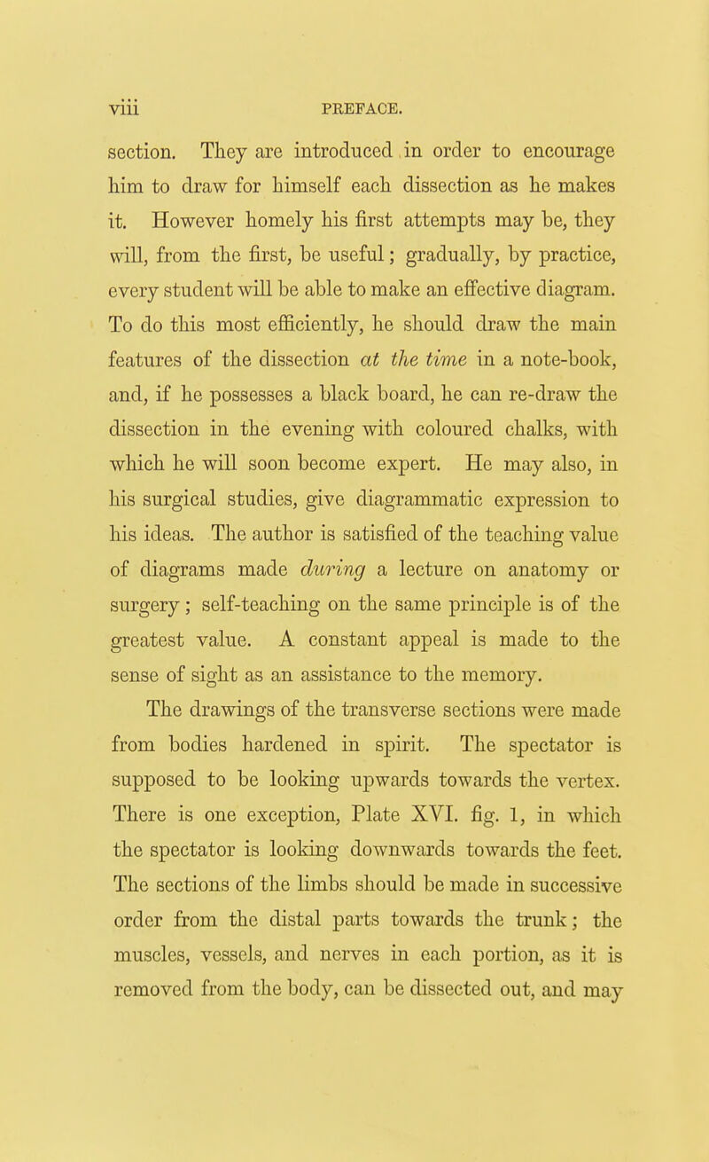 section. They are introduced in order to encourage him to draw for himself each dissection as he makes it. However homely his first attempts may be, they will, from the first, be useful; gradually, by practice, every student will be able to make an effective diagram. To do this most efficiently, he should draw the main features of the dissection at the time in a note-book, and, if he possesses a black board, he can re-draw the dissection in the evening with coloured chalks, with which he will soon become expert. He may also, in his surgical studies, give diagrammatic expression to his ideas. The author is satisfied of the teaching value of diagrams made during a lecture on anatomy or surgery; self-teaching on the same principle is of the greatest value. A constant appeal is made to the sense of sight as an assistance to the memory. The drawings of the transverse sections were made from bodies hardened in spirit. The spectator is supposed to be looking upwards towards the vertex. There is one exception, Plate XVI. fig. 1, in which the spectator is looking downwards towards the feet. The sections of the limbs should be made in successive order from the distal parts towards the trunk; the muscles, vessels, and nerves in each portion, as it is removed from the body, can be dissected out, and may