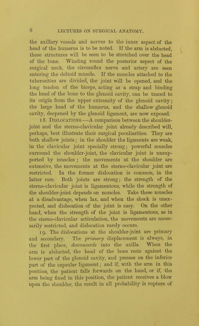 the axillary vessels and nerves to the inner aspect of the head of the humerus is to be noted. If the arm is abducted, these structures will be seen to be stretched over the head of the bone. Winding round the posterior aspect of the surgical neck, the circumflex nerve and artery are seen entering the deltoid muscle. If the muscles attached to the tuberosities are divided, the joint will be opened, and the long tendon of the biceps, acting as a strap and binding the head of the bone to the glenoid cavity, can be traced to its origin from the tipper extremity of the glenoid cavity; the large head of the humerus, and the shallow glenoid cavity, deepened by the glenoid ligament, are now exposed. 18. Dislocations.—A comparison between the shoulder- joint and the sterno-clavicular joint already described wiU, perhaps, best illustrate their surgical pecrdiarities. They are both shallow joints ; in the shoulder the ligaments are weak, in the clavicular joint specially strong; powerful muscles surround the shoulder-joint, the clavicular joint is unsup- ported by muscles ; the movements at the shoulder are extensive, the movements at the sterno-clavicular joint are restricted. In the former dislocation is common, in the latter rare. Both joints are strong; the strength of the sterno-clavicular joint is ligamentous, while the strength of the shoulder-joint depends on muscles. Take these muscles at a disadvantage, when lax, and when the shock is unex- pected, and dislocation of the joint is easy. On the other hand, when the strength of the joint is ligamentous, as in the sterno-clavicular articulation, the movements are neces- sarily restricted, and dislocation rarely occurs. 19. The dislocations at the shoulder-joint are primary and secondary. The 'primary displacement is always, in the first place, doionwards into the axilla. Wlien the arm is abducted, the head of the bone rests against the lower part of the glenoid cavity, and presses on the inferior part of the capsular ligament; and if, with the arm in this position, the patient falls forwards on the hand, or if, the arm being fixed in this position, the patient receives a blow upon the shoulder, the result in all probability is rupture of