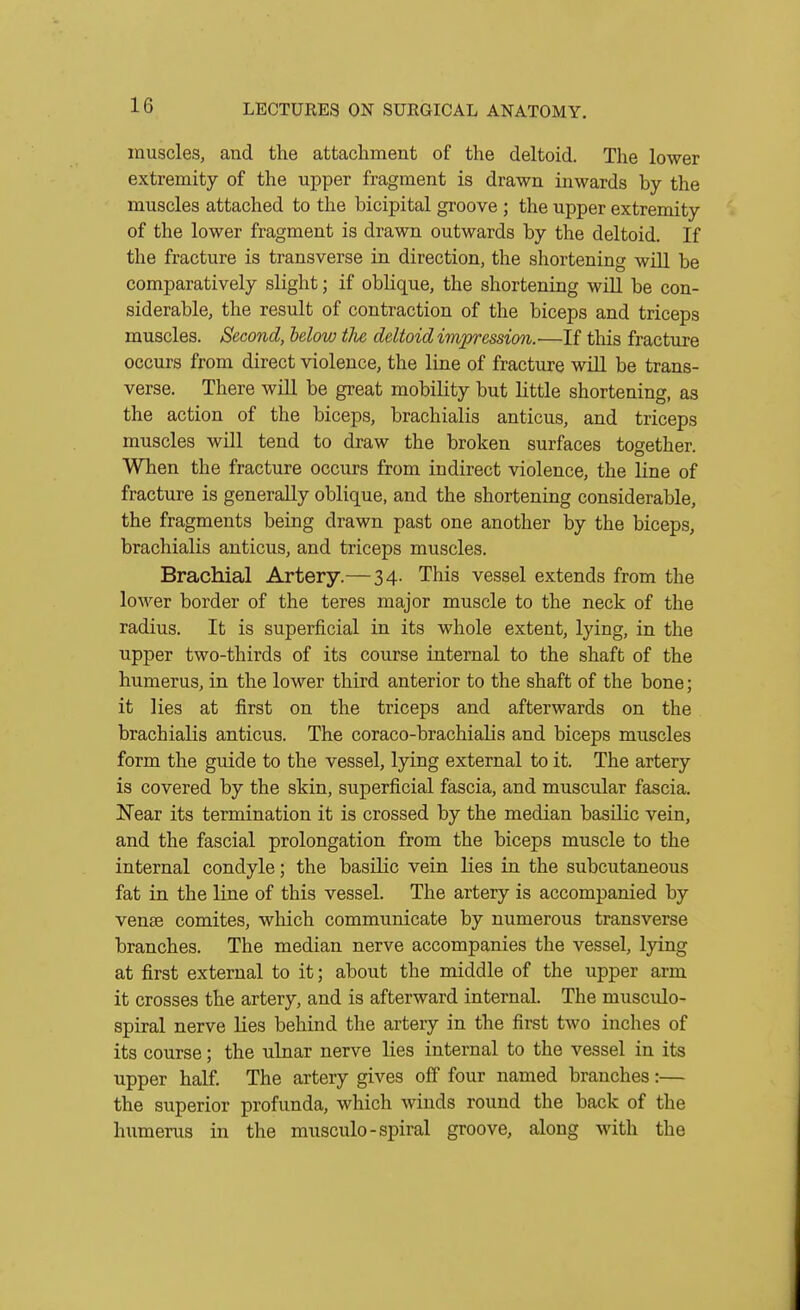 muscles, and the attachment of the deltoid. The lower extremity of the upper fragment is drawn inwards by the muscles attached to the bicipital groove ; the upper extremity of the lower fragment is drawn outwards by the deltoid. If the fracture is transverse in direction, the shortening will be comparatively slight; if oblique, the shortening will be con- siderable, the result of contraction of the biceps and triceps muscles. Second, below the deltoid impression.—If this fracture occurs from direct violence, the line of fracture wiU be trans- verse. There will be great mobility but little shortening, as the action of the biceps, brachialis anticus, and triceps muscles will tend to draw the broken surfaces together. When the fracture occurs from indirect violence, the line of fracture is generally oblique, and the shortening considerable, the fragments being drawn past one another by the biceps, brachialis auticus, and triceps muscles. Brachial Artery.— 34. This vessel extends from the lower border of the teres major muscle to the neck of the radius. It is superficial in its whole extent, lying, in the upper two-thirds of its course internal to the shaft of the humerus, in the lower third anterior to the shaft of the bone; it lies at first on the triceps and afterwards on the brachialis anticus. The coraco-brachialis and biceps muscles form the guide to the vessel, lying external to it. The artery is covered by the skin, superficial fascia, and muscular fascia. Near its termination it is crossed by the median basilic vein, and the fascial prolongation from the biceps muscle to the internal condyle; the basilic vein lies in the subcutaneous fat in the line of this vessel. The artery is accompanied by venae comites, which communicate by numerous transverse branches. The median nerve accompanies the vessel, lying at first external to it; about the middle of the upper arm it crosses the artery, and is afterward internal. The musculo- spiral nerve lies behind the artery in the first two inches of its course; the ulnar nerve lies internal to the vessel in its upper half. The artery gives off four named branches:— the superior profunda, which winds round the back of the humerus in the musculo - spiral groove, along with the