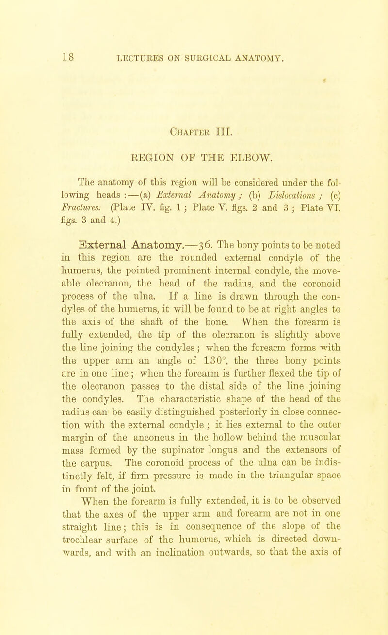 Chapter III. EEGION OF THE ELBOW. The anatomy of this region will be considered under the fol- lowing heads:—(a) External Anatomy; (b) Dislocations; (c) Fractures. (Plate IV. fig. 1 ; Plate V. figs. 2 and 3 ; Plate VI. figs. 3 and 4.) External Anatomy.—36. The bony points to be noted in this region are the rounded external condyle of the humerus, the pointed prominent internal condyle, the move- able olecranon, the head of the radius, and the coronoid process of the ulna. If a line is drawn through the con- dyles of the humerus, it will be found to be at right angles to the axis of the shaft of the bone. When the forearm is fu.lly extended, the tip of the olecranon is slightly above the line joining the condyles ; when the forearm forms with the upper arm an angle of 130°, the three bony points are in one line ; when the forearm is further flexed the tip of the olecranon passes to the distal side of the line joining the condyles. The characteristic shape of the head of the radius can be easily distinguished posteriorly in close connec- tion with the external condyle ; it lies external to the outer margin of the anconeus in the hollow behind the muscular mass formed by the supinator longus and the extensors of the carpus. The coronoid process of the ulna can be indis- tinctly felt, if firm pressure is made in the triangular space in front of the joint. When the forearm is fully extended, it is to be observed that the axes of the upper arm and forearm are not in one straight line; this is in consequence of the slope of the trochlear surface of the humerus, which is directed down- wards, and with an inclination outwards, so that the axis of