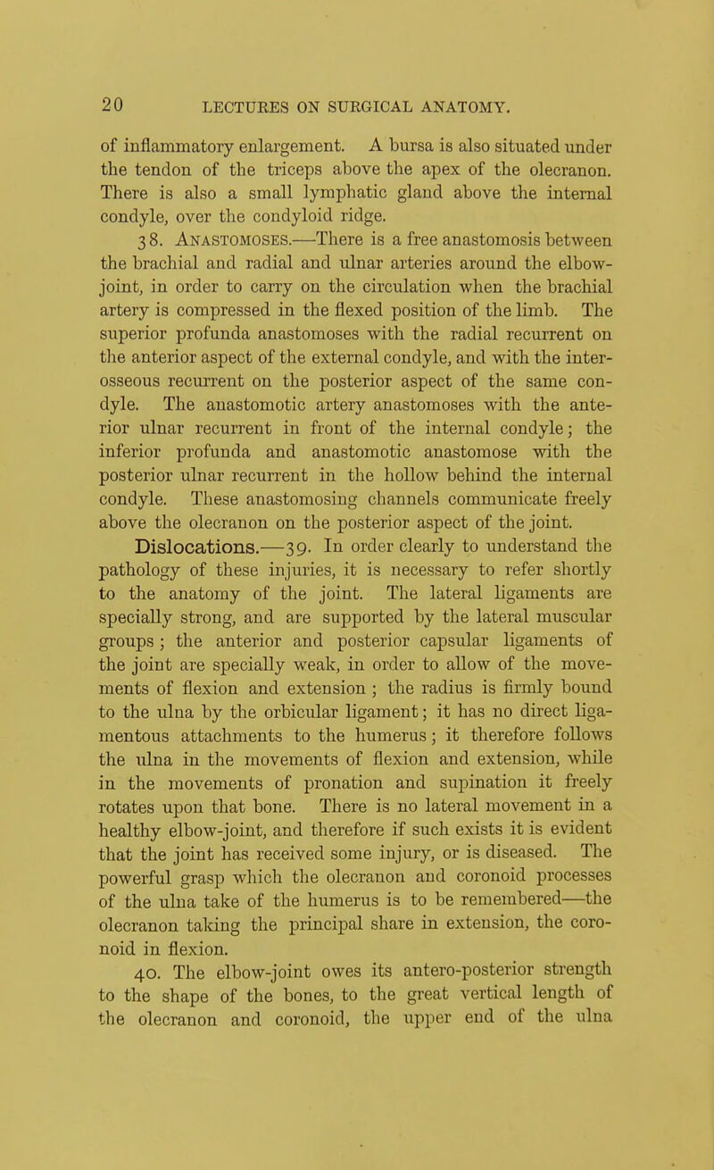 of inflammatory enlargement. A bursa is also situated imder the tendon of the triceps above the apex of the olecranon. There is also a small lymphatic gland above the internal condyle, over the condyloid ridge. 3 8. Anastomoses.—There is a free anastomosis between the brachial and radial and ulnar arteries around the elbow- joint, in order to carry on the circulation when the brachial artery is compressed in the flexed position of the limb. The superior profunda anastomoses with the radial recurrent on the anterior aspect of the external condyle, and with the inter- osseous recurrent on the posterior aspect of the same con- dyle. The anastomotic artery anastomoses with the ante- rior ulnar recurrent in front of the internal condyle; the inferior profunda and anastomotic anastomose with the posterior ulnar recurrent in the hollow behind the internal condyle. These anastomosing channels communicate freely above the olecranon on the posterior aspect of the joint. Dislocations.—39. In order clearly to understand the pathology of these injuries, it is necessary to refer shortly to the anatomy of the joint. The lateral ligaments are specially strong, and are supported by the lateral muscular groups ; the anterior and posterior capsular ligaments of the joint are specially weak, in order to allow of the move- ments of flexion and extension ; the radius is firmly bound to the ulna by the orbicular ligament; it has no direct liga- mentous attachments to the humerus; it therefore follows the ulna in the movements of flexion and extension, while in the movements of pronation and supination it freely rotates upon that bone. There is no lateral movement in a healthy elbow-joint, and therefore if such exists it is evident that the joint has received some injury, or is diseased. The powerful grasp which the olecranon and coronoid processes of the ulna take of the humerus is to be remembered—the olecranon taking the principal share in extension, the coro- noid in flexion. 40. The elbow-joint owes its antero-posterior strength to the shape of the bones, to the great vertical length of the olecranon and coronoid, the \ipper end of the ulna