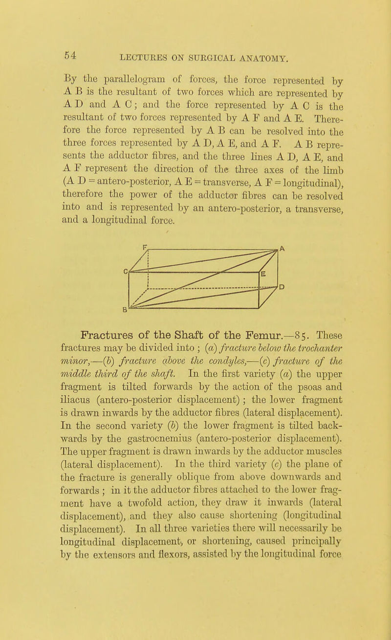 By the parallelogram of forces, the force represented by A B is the resultant of two forces which are represented by A D and A C; and the force represented by A C is the resultant of two forces represented by A F and A E. There- fore the force represented by A B can be resolved into the three forces represented by A D, A E, and A F. A B repre- sents the adductor fibres, and the three lines A D, A E, and A E represent the direction of the three axes of the limb (A D = antero-posterior, A E = transverse, A E = longitudinal), therefore the power of the adductor fibres can be resolved into and is represented by an antero-posterior, a transverse, and a longitudinal force. Fractures of the Shaft of the Femur.—85. These fractures may be divided into ; (a) fracture below the trochanter minor,—(h) fracture ahove the condyles,—(c) fracture of the middle third of the shaft. In the first variety (a) the upper fragment is tilted forwards by the action of the psoas and iliacus (antero-posterior displacement); the lower fragment is drawn inwards by the adductor fibres (lateral displacement). In the second variety (&) the lower fragment is tilted back- wards by the gastrocnemius (antero-posterior displacement). The upper fragment is drawn inwards by the adductor muscles (lateral displacement). In the third variety (c) the plane of the fracture is generally obliqiie from aboA'^e downwards and forwards ; in it the adductor fibres attached to the lower frag- ment have a twofold action, they draw it inwards (lateral displacement), and they also cause shortening (longitudinal displacement). In all three varieties there will necessarily be longitudinal displacement) or shortening, caused principally by the extensors and flexors, assisted by tlie longitudinal force