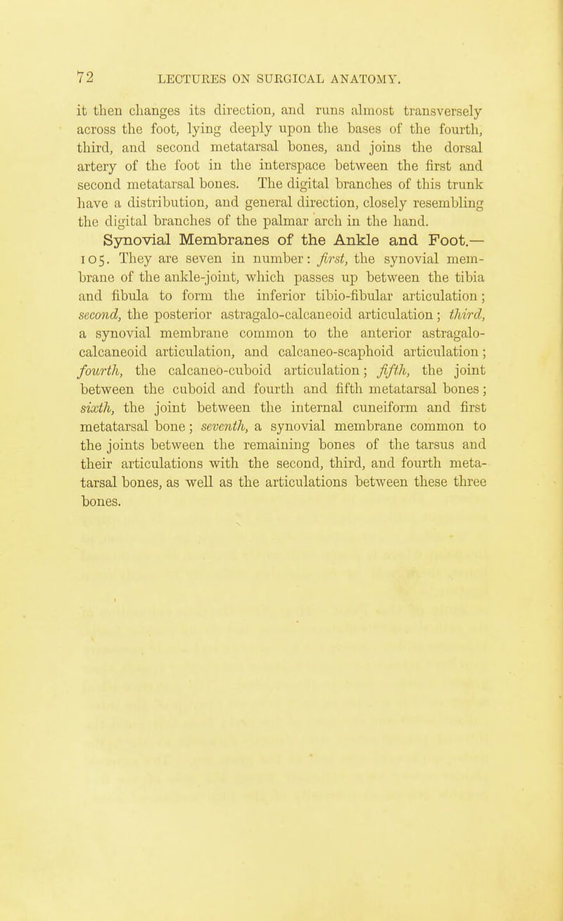 it then changes its direction, and runs almost transversely across the foot, lying deeply upon the bases of the fourth, third, and second metatarsal bones, and joins the dorsal artery of the foot in the interspace between the first and second metatarsal bones. The digital branches of this trunk have a distribution, and general direction, closely resembling the digital branches of the palmar arch in the hand. Synovial Membranes of the Ankle and Foot.— 105. They are seven in number: first, the synovial mem- brane of the ankle-joint, which passes up between the tibia and fibula to form the inferior tibio-fibular articulation; second, the posterior astragalo-calcaneoid articulation; third, a synovial membrane common to the anterior astragalo- calcaneoid articulation, and calcaneo-scaphoid articulation; fourth, the calcaneo-cuboid articulation; fifth, the joint between the cuboid and fourth and fifth metatarsal bones; sixth, the joint between the internal cuneiform and first metatarsal bone; seventh, a synovial membrane common to tbe joints between the remaining bones of the tarsus and their articulations with the second, third, and fourth meta- tarsal bones, as well as the articulations between these three bones.