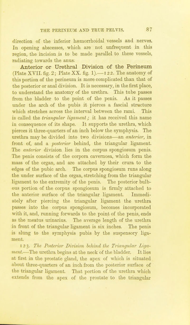 direction of the inferior haemorrhoidal vessels and nerves. In opening abscesses, which are not unfrequent in this region, the incision is to be made parallel to these vessels, radiating towards the anus; Anterior or Urethral Division of the Perineum (Plate XVII. fig. 2; Plate XX. fig. 1).— 122. The anatomy of this portion of the perineum is more complicated than that of the posterior or anal division. It is necessary, in the first place, to understand the anatomy of the urethra. This tube passes from the bladder to the point of the penis. As it passes under the arch of the pubis it pierces a fascial structure which stretches across the interval between the rami. This is called the triangular ligament; it has received this name in consequence of its shape. It supports the urethra, which pierces it three-quarters of an inch below the symphysis. The urethra may be divided into two divisions—an anterior, in front of, and a posterior behind, the triangular ligament. The anterior division lies in the corpus spongiosum penis. The penis consists of the corpora cavernosa, which form the mass of the organ, and are attached by their crura to the edges of the pubic arch. The corpus spongiosum runs along the under surface of the organ, stretching from the triangular ligament to the extremity of the penis. The posterior bulb- ous portion of the corpus spongiosum is firmly attached to the anterior surface of the triangular ligament. Immedi- ately after piercing the triangular ligament the urethra passes into the corpus spongiosum, becomes incorporated with it, and, rimning forwards to the point of the penis, ends as the meatus urinarius. The average length of the urethra in front of the triangular ligament is six inches. The penis is slung to the symphysis pubis by the suspensory liga- ment. 123. The Posterior Division behind the Triangular Liga- ment.—The urethra begins at the neck of the bladder. It lies at first in the prostate gland, the apex of which is situated about three-quarters of an inch from the posterior surface of the triangular ligament. That portion of the urethra which extends from the apex of the prostate to the triangular