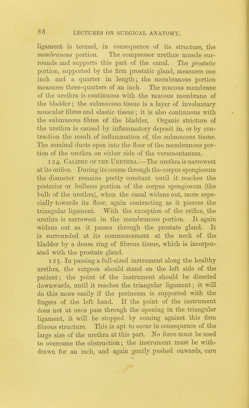 ligament is termed, in consequence of its structure, the membranous portion. The compressor urethras muscle sur- rounds and supports this part of the canal. The prostatic portion, supported by the firm prostatic gland, measures one inch and a quarter in length; the membranous portion measures three-quarters of an inch. The mucous membrane of the urethra is continuous with the mucous membrane of the bladder; the submucous tissue is a layer of involuntary muscular fibres and elastic tissue; it is also continuous with the submucous fibres of the bladder. Organic stricture of the uretlira is caused by inflammatory deposit in, or by con- traction the result of inflammation of, the submucous tissue. The seminal ducts open into the floor of the membranous por- tion of the urethra on either side of the verumontanum. 124. Calibre of the Ukbthra.—The urethrals narrowest at its orifice. During its course through the corpus spongiosum the diameter remains pretty constant until it reaches the posterior or bulbous portion of the corj)us spongiosum (the bulb of the urethra), when the canal widens out, more espe- cially towards its floor, again contracting as it pierces the triangular ligament. With the exception of the orifice, the urethra is narrowest in the membranous portion. It again widens out as it passes through the prostate gland. It is surrounded at its commencement at the neck of the bladder by a dense ring of fibrous tissue, which is incorpor- ated with the prostate gland. 125. In passing a full-sized instrument along the healthy urethra, the surgeon should stand on the left side of the patient; the point of the instrument should be directed downwards, until it reaches the triangular ligament; it will do this more easily if the perineum is supported with the fingers of the left hand. If the point of the instrument does not at once pass through the opening in the triangular ligament, it will be stopped by coming against this firm fibrous structure. This is apt to occur in consequence of the large size of the urethra at this part. No force must be used to overcome the obstruction; the instrument must be with- drawn for an inch, and again gently pushed onwards, care