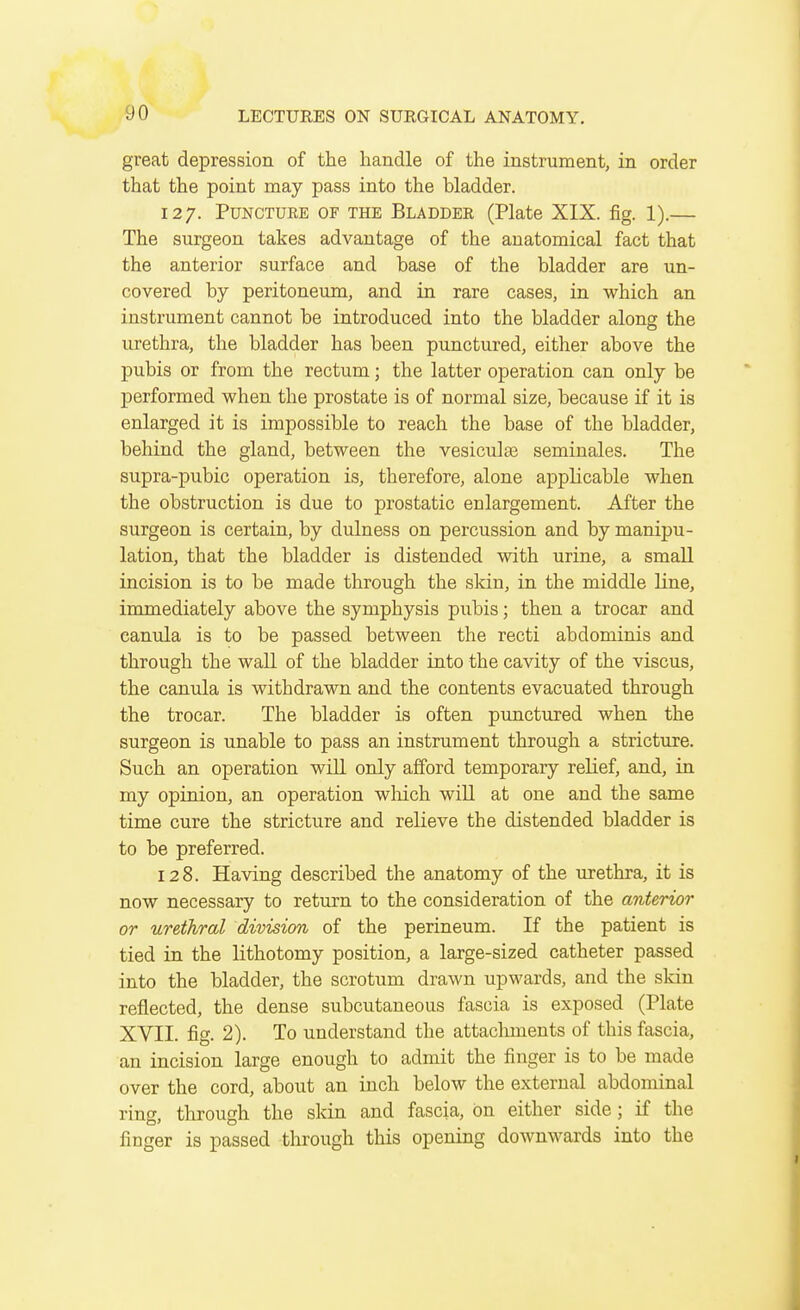 great depression of the handle of the instrument, in order that the point may pass into the bladder. 127. Puncture of the Bladder (Plate XIX. fig. 1).— The surgeon takes advantage of the anatomical fact that the anterior surface and base of the bladder are un- covered by peritoneum, and in rare cases, in which an instrument cannot be introduced into the bladder along the urethra, the bladder has been punctured, either above the pubis or from the rectum; the latter operation can only be performed when the prostate is of normal size, because if it is enlarged it is impossible to reach the base of the bladder, behind the gland, between the vesicular seminales. The supra-pubic operation is, therefore, alone applicable when the obstruction is due to prostatic enlargement. After the surgeon is certain, by dulness on percussion and by manipu- lation, that the bladder is distended with urine, a small incision is to be made through the skin, in the middle line, immediately above the symphysis pubis; then a trocar and eanula is to be passed between the recti abdominis and through the wall of the bladder into the cavity of the viscus, the canixla is withdrawn and the contents evacuated through the trocar. The bladder is often punctured when the surgeon is unable to pass an instrument through a stricture. Such an operation will only afford temporary relief, and, in my opinion, an operation wliich will at one and the same time cure the stricture and relieve the distended bladder is to be preferred. 128. Having described the anatomy of the urethra, it is now necessary to return to the consideration of the anterior or urethral division of the perineum. If the patient is tied in the lithotomy position, a large-sized catheter passed into the bladder, the scrotum drawn upwards, and the skin reflected, the dense subcutaneous fascia is exposed (Plate XVII. fig. 2). To understand the attacluuents of this fascia, an incision large enough to admit the finger is to be made over the cord, about an inch below the external abdominal ring, through the skin and fascia, on either side; if the finger is passed through this opening downwards into the