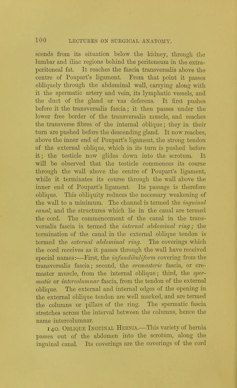 scends from its situation below tlie Icidney, through the lumbar and iliac regions behind the peritoneum in the extra- peritoneal fat. It reaches the fascia transversalis above the centre of Poupart's ligament. From that point it passes obliquely through the abdominal wall, carrying along with it the spermatic artery and vein, its lymphatic vessels, and the duct of the gland or vas deferens. It first pushes before it the transversaUs fascia; it then passes under the lower free border of the transversalis muscle, and reaches the transverse fibres of the internal oblique; they in their turn are pushed before the descending gland. It now reaches, above the inner end of Poupart's ligament, the strong tendon of the external oblique, which in its turn is pushed before it; the testicle now glides down into the scrotum. It will be observed that the testicle commences its course through the wall above the centre of Poupart's ligament, while it terminates its course through the wall above the inner end of Poupart's ligament. Its passage is therefore oblique. This obliquity reduces the necessary weakening of the wall to a minimum. The channel is termed the inguinal canal, and the structures which lie in the canal are termed the cord. The commencement of the canal in the traus- versalis fascia is termed the internal abdominal ring; the termination of the canal in the external oblique tendon is termed the external abdominal ring. The coverings which the cord receives as it passes through the wall have received special names:—First, the infundihuliform covering from the transversalis fascia; second, the cremasteric fascia, or cre- master miiscle, from the internal oblique; third, the sper- m^atic or intercolumnar fascia, from the tendon of the external oblique. The external and internal edges of the opening in the external oblique tendon are well marlced, and are termed the columns or pillars of the ring. The spermatic fascia stretches across the interval between the columns, hence the name intercolumnar. 140. Oblique Inguinal Hernia.—This variety of hernia passes out of the abdomen into the scrotum, along the inguinal canal. Its coverings are the coverings of the cord