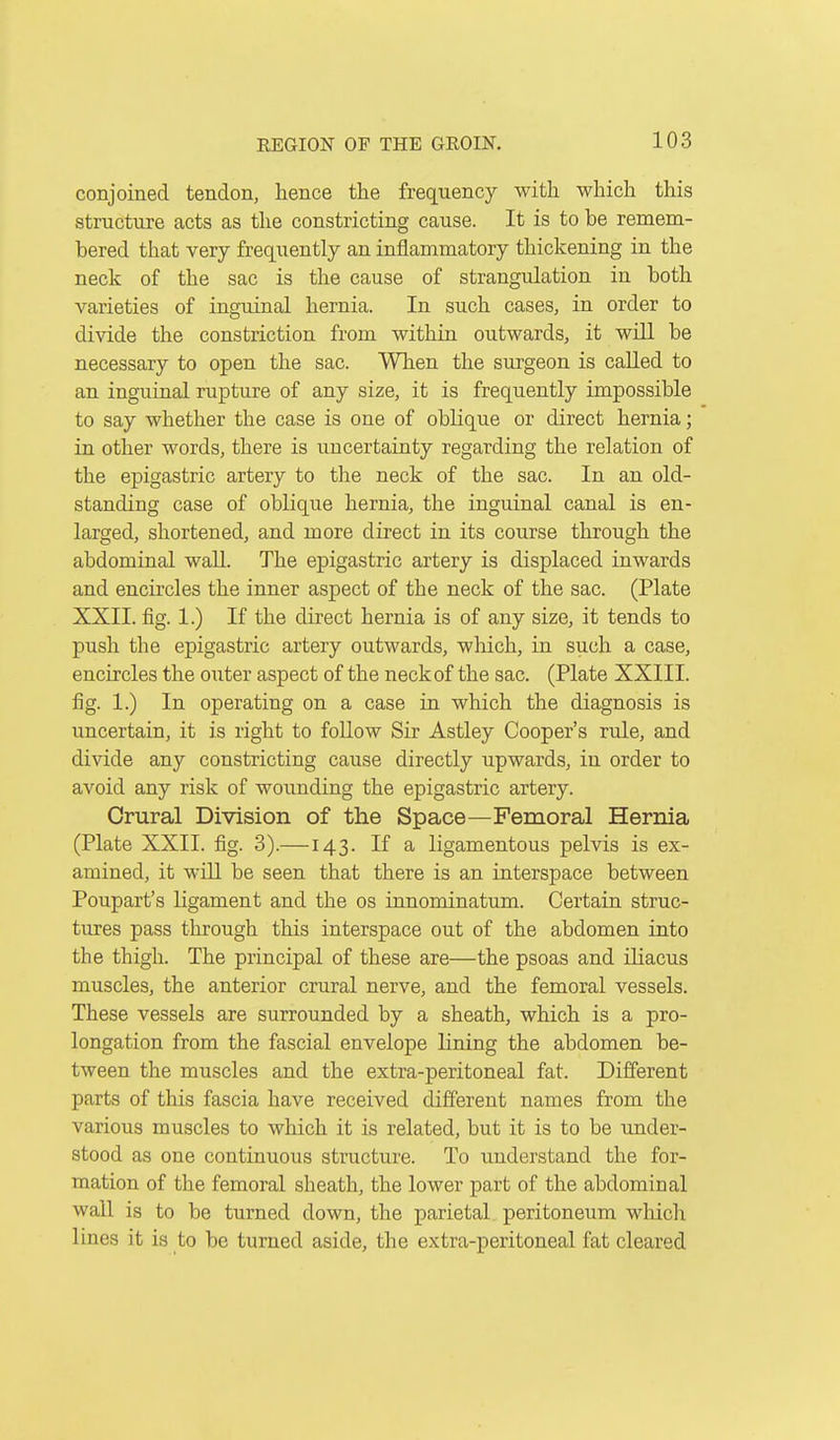 conjoined tendon, hence the frequency with which this structure acts as the constricting cause. It is to be remem- bered that very frequently an inflammatory thickening in the neck of the sac is the cause of strangulation in both varieties of inguinal hernia. In such cases, in order to divide the constriction from within outwards, it will be necessary to open the sac. When the surgeon is called to an inguinal rupture of any size, it is frequently impossible to say whether the case is one of oblique or direct hernia; in other words, there is uncertainty regarding the relation of the epigastric artery to the neck of the sac. In an old- standing case of oblique hernia, the inguinal canal is en- larged, shortened, and more direct in its course through the abdominal wall. The epigastric artery is displaced inwards and encircles the inner aspect of the neck of the sac. (Plate XXII. fig. 1.) If the direct hernia is of any size, it tends to push the epigastric artery outwards, which, in such a case, encircles the outer aspect of the neck of the sac. (Plate XXIII. fig. 1.) In operating on a case in which the diagnosis is uncertain, it is right to foUow Sir Astley Cooper's rule, and divide any constricting cause directly upwards, in order to avoid any risk of wounding the epigastric artery. Crural Division of the Space—Femoral Hernia (Plate XXII. fig. 3).—143. If a ligamentous pelvis is ex- amined, it will be seen that there is an interspace between Poupart's ligament and the os innominatum. Certain struc- tures pass through this interspace out of the abdomen into the thigh. The principal of these are—the psoas and ihacus muscles, the anterior crural nerve, and the femoral vessels. These vessels are surrounded by a sheath, which is a pro- longation from the fascial envelope lining the abdomen be- tween the muscles and the extra-peritoneal fat. Different parts of this fascia have received different names from the various muscles to which it is related, but it is to be under- stood as one continuous structure. To understand the for- mation of the femoral sheath, the lower part of the abdominal wall is to be turned down, the parietal peritoneum wliich lines it is to be turned aside, the extra-peritoneal fat cleared
