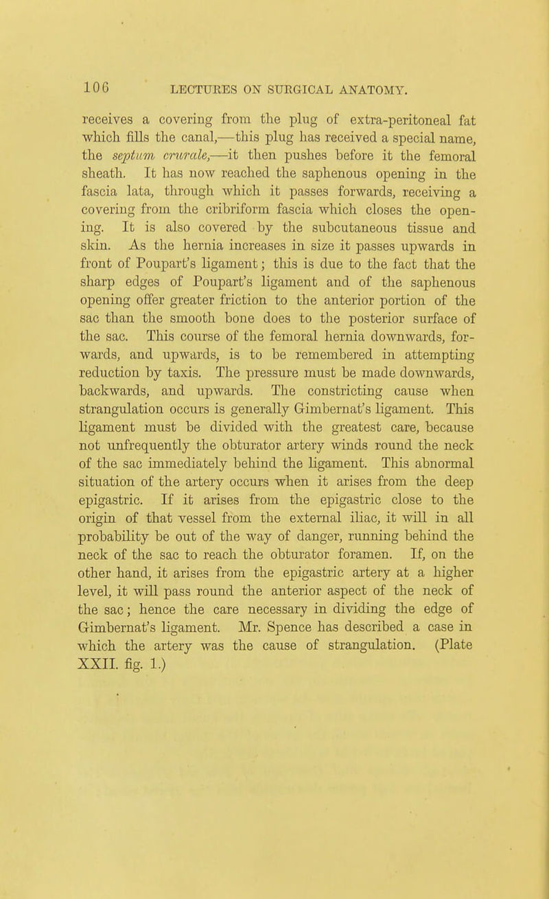 lOG receives a covering from the plug of extra-peritoneal fat which fills the canal,—this plug has received a special name, the septum crurale,—it then pushes before it the femoral sheath. It has now reached the saphenous opening in the fascia lata, through which it passes forwards, receiving a covering from the cribriform fascia which closes the open- ing. It is also covered by the subcutaneous tissue and skin. As the hernia increases in size it passes upwards in front of Poupart's ligament; this is due to the fact that the sharp edges of Poupart's ligament and of the saphenous opening offer greater friction to the anterior portion of the sac than the smooth bone does to the posterior surface of the sac. This course of the femoral hernia downwards, for- wards, and upwards, is to be remembered in attempting reduction by taxis. The pressure must be made downwards, backwards, and upwards. The constricting cause when strangulation occurs is generally Gimbernat's ligament. This ligament must be divided with the greatest care, because not unfrequently the obturator artery winds round the neck of the sac immediately behind the ligament. This abnormal situation of the artery occurs when it arises from the deep epigastric. If it arises from the epigastric close to the origin of that vessel from the external iliac, it will in all probability be out of the way of danger, running behind the neck of the sac to reach the obturator foramen. If, on the other hand, it arises from the epigastric artery at a higher level, it wlQ. pass round the anterior aspect of the neck of the sac; hence the care necessary in dividing the edge of Gimbernat's ligament. Mr. Spence has described a case in which the artery was the cause of strangulation. (Plate XXII. fig. 1.)