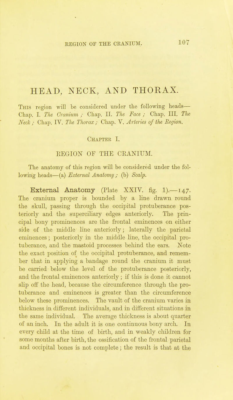 HEAD, NECK, AND THORAX. This region will be considered under the following heads— Chap. I. The Cranium ; Chap. II. The, Face ; Chap. III. The Neck ; Chap. IV. The Thorax.; Chap. V. Arteries of the Region. Chapter I. REGION OF THE CEANIUM. The anatomy of this region will be considered under the fol- lowing heads—(a) External Anatomy ; (b) Scalp. External Anatomy (Plate XXIV. fig. 1).—147. The cranium proper is bounded by a line drawn round the skull, passing through, the occipital protuberance pos- teriorly and the superciliary edges anteriorly. The prin- cipal bony prominences are the frontal eminences on either side of the middle line anteriorly; laterally the parietal eminences; posteriorly in the middle line, the occipital pro- tuberance, and the mastoid processes behind the ears. Note the exact position of the occipital protuberance, and remem- ber that in applying a bandage round the cranium it must be carried below the level of the protuberance posteriorly, and the frontal eminences anteriorly; if this is done it cannot slip off the head, because the circumference through the pro- tuberance and eminences is greater than the circmnference below these prominences. The vault of the cranium varies in thickness in different individuals, and in different situations in the same individual. The average thickness is about quarter of an inch. In the adult it is one continuous bony arch. In every child at the time of birth, and in weakly children for some months after birth, the ossification of the frontal parietal and occipital bones is not complete; the result is that at the