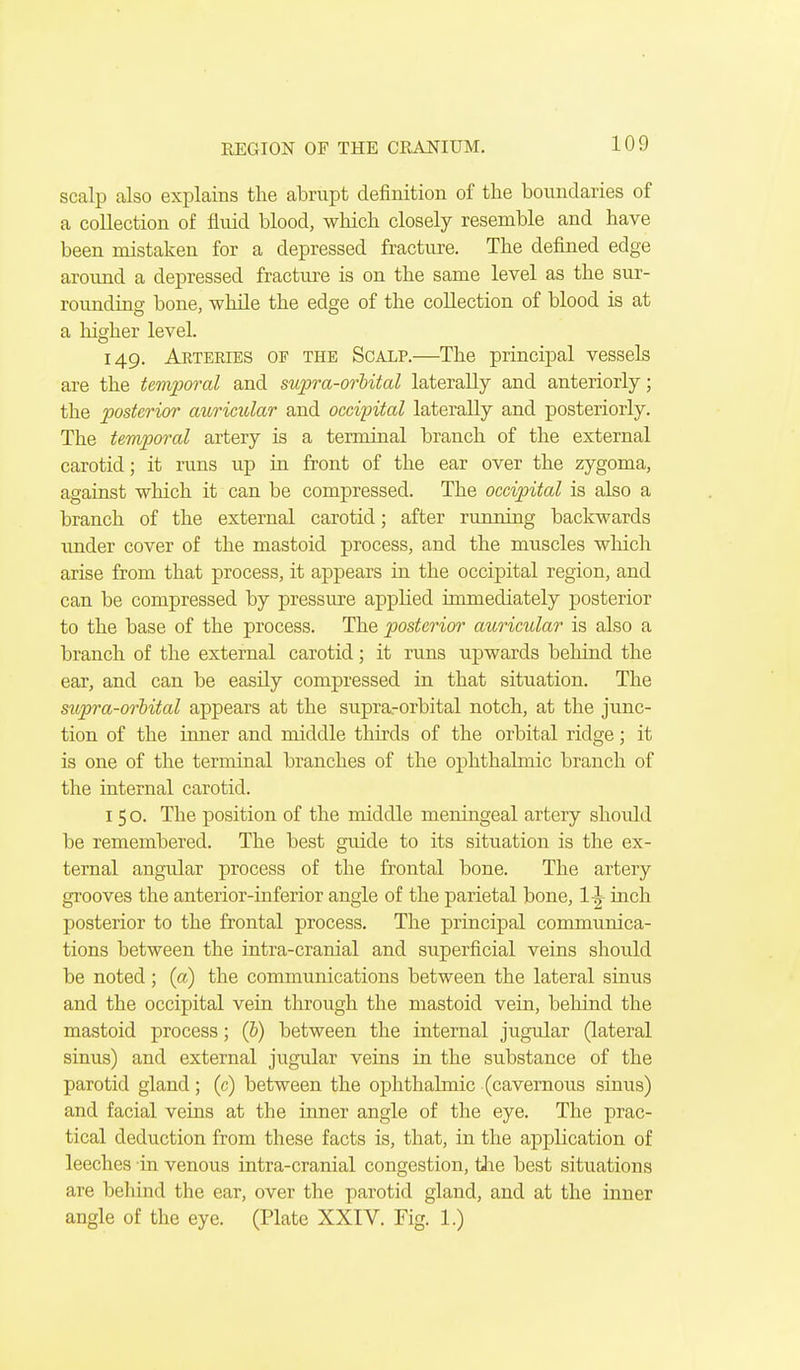 scalp also explains tlie abrupt definition of the boundaries of a collection of fluid blood, which closely resemble and have been mistaken for a depressed fracture. The defined edge around a depressed fracture is on the same level as the sur- rounding bone, while the edge of the collection of blood is at a liigher level. 149. Arteries of the Scalp.—The principal vessels are the temporal and supra-orhital laterally and anteriorly; the posterior attrimlar and occipital laterally and posteriorly. The temporal artery is a terminal branch of the external carotid; it runs up in front of the ear over the zygoma, against which it can be compressed. The occipital is also a branch of the external carotid; after running backwards imder cover of the mastoid process, and the muscles wliich arise from that process, it appears in the occipital region, and can be compressed by pressure applied immediately posterior to the base of the process. The posterior auricular is also a branch of the external carotid; it runs upwards behind the ear, and can be easily compressed in that situation. The supra-orhital appears at the supra-orbital notch, at the junc- tion of the inner and middle thirds of the orbital ridge; it is one of the terminal branches of the ophthalmic branch of the internal carotid. 150. The position of the middle meningeal artery should be remembered. The best guide to its situation is the ex- ternal angular process of the frontal bone. The artery grooves the anterior-inferior angle of the parietal bone, inch posterior to the frontal process. The principal communica- tions between the intra-cranial and superficial veins should be noted; (a) the communications between the lateral sinus and the occipital vein through the mastoid vein, behind the mastoid process; (&) between the internal jugular (lateral sinus) and external jugular veins in the substance of the parotid gland; (c) between the ophthalmic (cavernous sinus) and facial veins at the inner angle of the eye. The prac- tical deduction from these facts is, that, in the application of leeches in venous intra-cranial congestion, tJie best situations are behind the ear, over the parotid gland, and at the inner angle of the eye. (Plate XXIV. Fig. 1.)