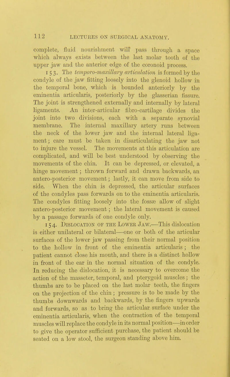 complete, fluid nourisliinent will pass through a space which always exists between the last molar tooth of the upper jaw and the anterior edge of the coronoid process. 153. The temporo-maxillary articulation is formed by the condyle of the jaw fitting loosely into the glenoid hollow in the temporal bone, which is bounded anteriorly by the eminentia articularis, posteriorly by the glasserian fissure. The joint is strengthened externally and internally by lateral ligaments. An inter-articular fibro-cartilage divides the joint into two divisions, each with a separate synovial membrane. The internal maxillary artery runs between the neck of the lower jaw and the internal lateral liga- ment ; care must be taken in disarticulating the jaw not to injure the vessel. The movements at tliis articulation are complicated, and will be best understood by observing the movements of the chiu. It can be depressed, or elevated, a hinge movement; thrown forward and drawn backwards, an antero-posterior movement; lastly, it can move from side to side. When the chin is depressed, the articular surfaces of the condyles pass forwards on to the eminentia articularis. The condyles fitting loosely into the fosste allow of slight antero-posterior movement; the lateral movement is caused by a passage forwards of one condyle only. 154. Dislocation of the Lower Jaw.—This dislocation is either unilateral or bilateral—one or both of the articular surfaces of the lower jaw passing from their normal position to the hoUow in front of the eminentia articularis ; the patient cannot close his mouth, and there is a distinct hoUow in front of the ear in the normal situation of the condyle. In reducing the dislocation, it is necessary to overcome the action of the masseter, temporal, and pterygoid muscles ; the thumbs are to be placed on the last molar teeth, the fingers on the projection of the chin; pressure is to be made by the thumbs downwards and backwards, by the fingers upwards and forwards, so as to bring the articular surface vmder the eminentia articularis, when the contraction of the temporal muscles wiU replace the condyle in its normal position—in order to give the operator sufficient purchase, the patient should be seated on a low stool, the surgeon standing above him.
