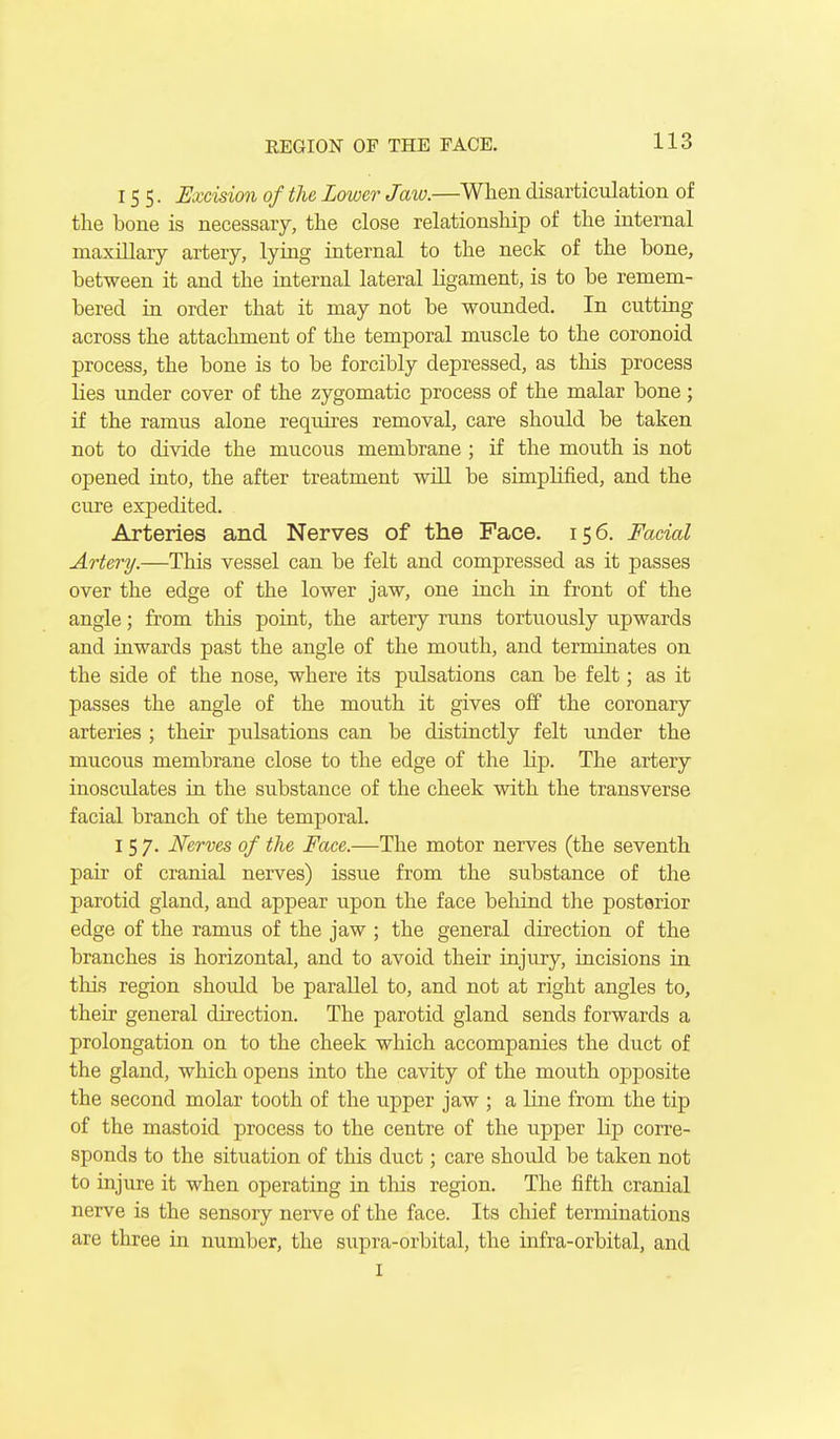 155. Excision of the Lower Jaw.—When disarticulation of the bone is necessary, the close relationship of the internal maxillary artery, lying internal to the neck of the bone, between it and the internal lateral ligament, is to be remem- bered in order that it may not be wounded. In cutting across the attachment of the temporal muscle to the coronoid process, the bone is to be forcibly depressed, as this process Kes imder cover of the zygomatic process of the malar bone; if the ramus alone requires removal, care should be taken not to divide the mucous membrane ; if the mouth is not opened into, the after treatment will be simplified, and the cure expedited. Arteries and Nerves of the Face. 156. Facial Artery.—This vessel can be felt and compressed as it passes over the edge of the lower jaw, one inch in front of the angle; from this point, the artery runs tortuously upwards and inwards past the angle of the mouth, and terminates on the side of the nose, where its pulsations can be felt; as it passes the angle of the mouth it gives off the coronary arteries ; their pulsations can be distinctly felt under the mucous membrane close to the edge of the lip. The artery inosculates in the substance of the cheek with the transverse facial branch of the temporal. 157. Nerves of the Face.—The motor nerves (the seventh pair of cranial nerves) issue from the substance of the parotid gland, and appear upon the face behind the posterior edge of the ramus of the jaw ; the general direction of the branches is horizontal, and to avoid their injury, incisions in this region should be parallel to, and not at right angles to, their general direction. The parotid gland sends forwards a prolongation on to the cheek which accompanies the duct of the gland, which opens into the cavity of the mouth opposite the second molar tooth of the upper jaw ; a line from the tip of the mastoid process to the centre of the upper lip corre- sponds to the situation of this duct; care should be taken not to injure it when operating in this region. The fifth cranial nerve is the sensory nerve of the face. Its chief terminations are three in number, the supra-orbital, the infra-orbital, and I