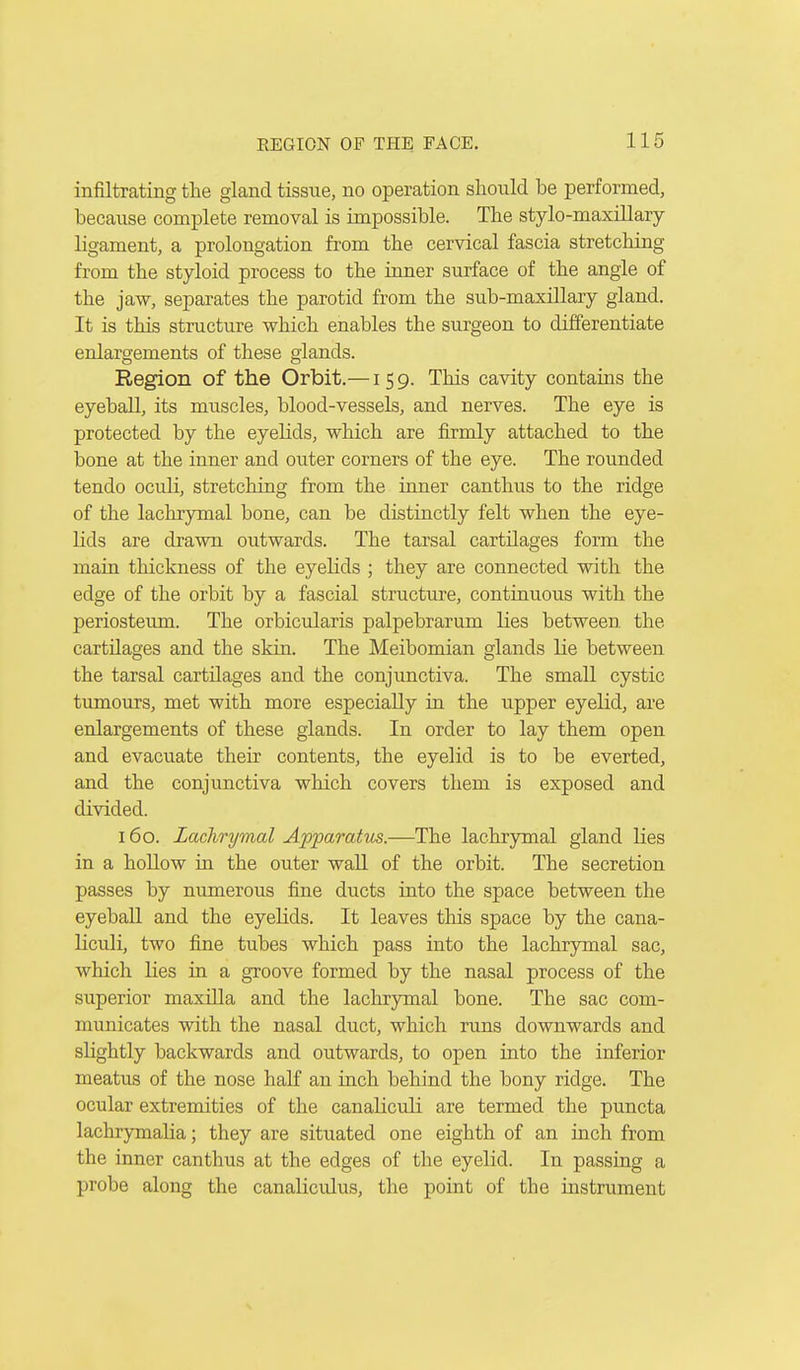 infiltrating the gland tissue, no operation should be performed, because complete removal is impossible. The stylo-maxillary ligament, a prolongation from the cervical fascia stretching from the styloid process to the inner surface of the angle of the jaw, separates the parotid from the sub-maxillary gland. It is this structure which enables the surgeon to differentiate enlargements of these glands. Region of the Orbit.—159. This cavity contains the eyeball, its muscles, blood-vessels, and nerves. The eye is protected by the eyelids, which are firmly attached to the bone at the inner and outer corners of the eye. The rounded tendo oculi, stretching from the inner canthus to the ridge of the lachrymal bone, can be distinctly felt when the eye- lids are drawn outwards. The tarsal cartilages form the main thickness of the eyelids ; they are connected with the edge of the orbit by a fascial structure, continuous with the periosteum. The orbicularis palpebrarum lies between, the cartilages and the skin. The Meibomian glands lie between the tarsal cartilages and the conjunctiva. The small cystic tumours, met with more especially in the upper eyelid, are enlargements of these glands. In order to lay them open and evacuate their contents, the eyelid is to be everted, and the conjunctiva which covers them is exposed and divided. 160. Lachrymal Apparatus.—The lachrymal gland lies in a hollow in the outer wall of the orbit. The secretion passes by numerous fine ducts into the space between the eyeball and the eyelids. It leaves this space by the cana- liculi, two fine tubes which pass into the lachrymal sac, which lies in a groove formed by the nasal process of the superior maxilla and the lachrymal bone. The sac com- municates with the nasal duct, which runs downwards and slightly backwards and outwards, to open into the inferior meatus of the nose half an inch behind the bony ridge. The ocular extremities of the canaliculi are termed the puncta lachrymaKa; they are situated one eighth of an inch from the inner canthus at the edges of the eyelid. In passing a probe along the canalicidus, the point of the instrument