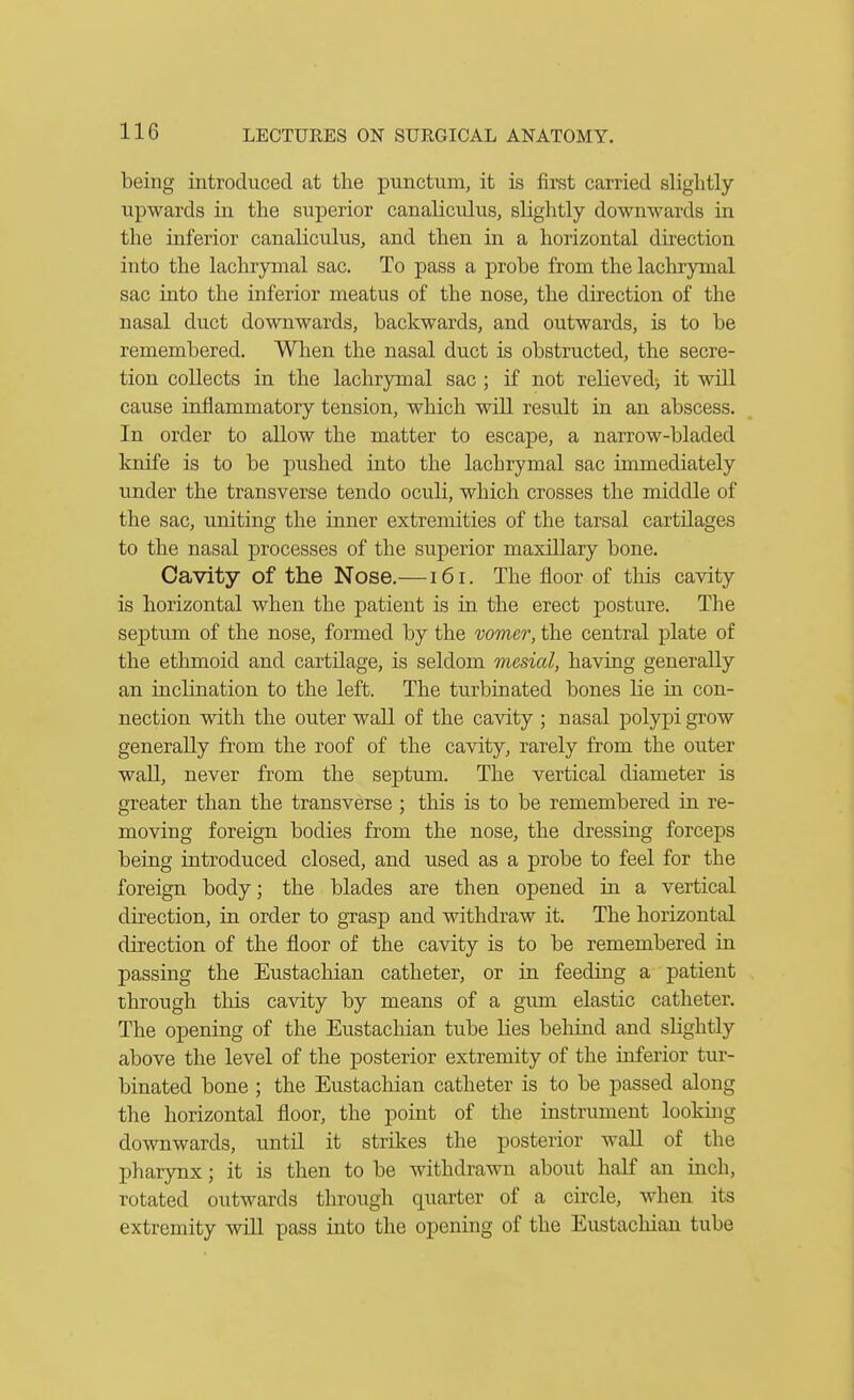 being introduced at the punctum, it is first carried slightly upwards in the superior canaliculus, slightly downwards in the inferior canaliculus, and then in a horizontal dii'ection into the lachrymal sac. To pass a probe from the lachrymal sac into the inferior meatus of the nose, the direction of the nasal duct downwards, backwards, and outwards, is to be remembered. When the nasal duct is obstructed, the secre- tion collects in the lachrymal sac ; if not relieved, it will cause inflammatory tension, which will result in an abscess. In order to allow the matter to escape, a narrow-bladed knife is to be pushed into the lachrymal sac immediately under the transverse tendo oculi, which crosses the middle of the sac, uniting the inner extremities of the tarsal cartilages to the nasal processes of the superior maxillary bone. Cavity of the Nose.— i6i. The floor of tliis cavity is horizontal when the patient is in the erect posture. The septum of the nose, formed by the vomer, the central plate of the ethmoid and cartdage, is seldom mesial, having generally an inclination to the left. The turbinated bones lie in con- nection with the outer wall of the cavity ; nasal polypi grow generally from the roof of the cavity, rarely from the outer wall, never from the septum. The vertical diameter is greater than the transverse ; this is to be remembered in re- moving foreign bodies from the nose, the dressing forceps being introduced closed, and used as a probe to feel for the foreign body; the blades are then opened in a vertical direction, in order to grasp and withdraw it. The horizontal direction of the floor of the cavity is to be remembered in passing the Eustachian catheter, or in feeding a patient through this cavity by means of a gum elastic catheter. The opening of the Eustachian tube lies behind and slightly above the level of the posterior extremity of the inferior tur- binated bone ; the Eustachian catheter is to be passed along the horizontal floor, the point of the instrument lookuig downwards, until it strikes the posterior wall of the pharynx; it is then to be withdrawn about half an inch, rotated outwards through quarter of a circle, when its extremity will pass into the opening of the Eustachian tube