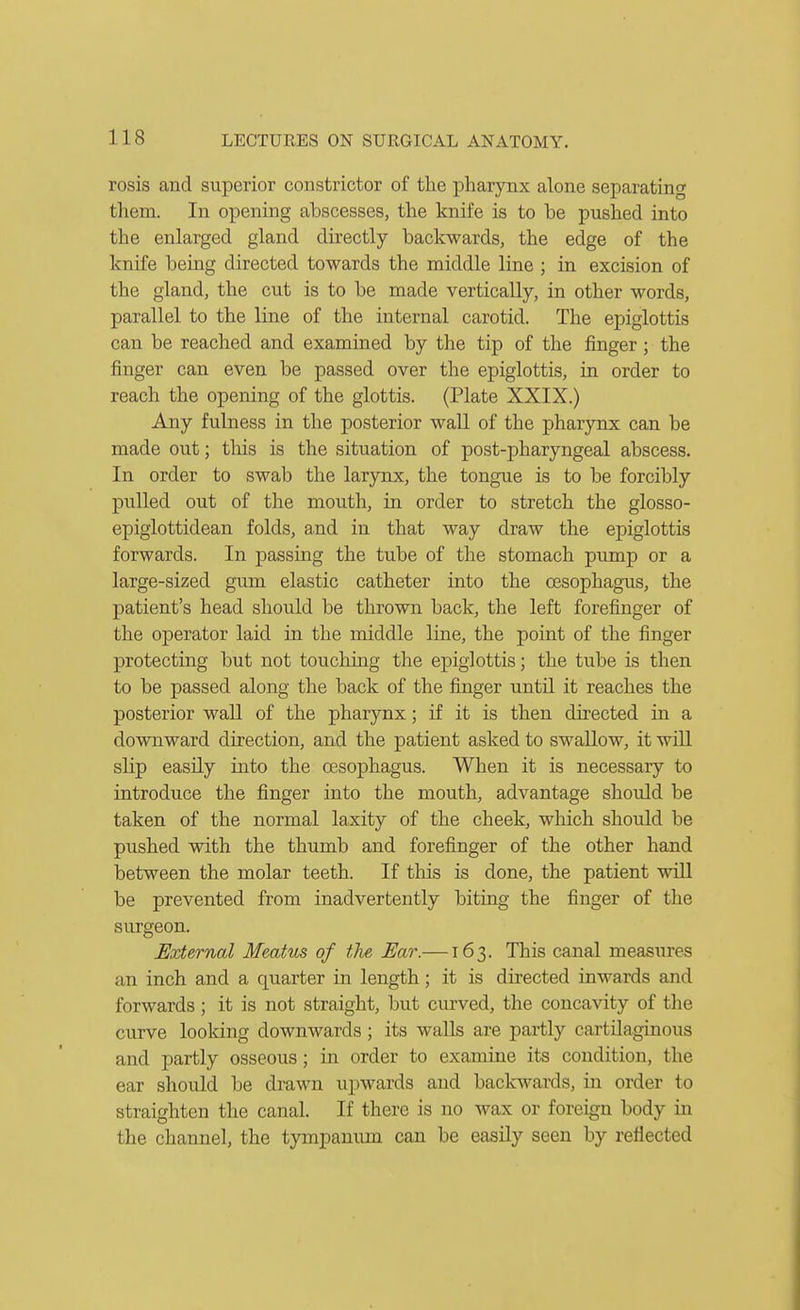 rosis and superior constrictor of the pharynx alone separating them. In opening abscesses, the knife is to be pushed into the enlarged gland directly backwards, the edge of the knife being directed towards the middle line ; in excision of the gland, the cut is to be made vertically, in other words, parallel to the line of the internal carotid. The epiglottis can be reached and examined by the tip of the finger ; the finger can even be passed over the epiglottis, in order to reach the opening of the glottis. (Plate XXIX.) Any fuhiess in the posterior wall of the pharynx can be made out; tlais is the situation of post-pharyngeal abscess. In order to swab the larynx, the tongue is to be forcibly pulled out of the mouth, in order to stretch the glosso- epiglottidean folds, and in that way draw the epiglottis forwards. In passing the tube of the stomach pump or a large-sized gum elastic catheter into the oesophagus, the patient's head should be thrown back, the left forefinger of the operator laid in the middle line, the point of the finger protecting but not touching the epiglottis; the tube is then to be passed along the back of the finger until it reaches the posterior wall of the pharynx; if it is then directed in a downward direction, and the patient asked to swallow, it will sHp easily into the oesophagus. When it is necessary to introduce the finger into the mouth, advantage should be taken of the normal laxity of the cheek, wliich should be pushed with the thumb and forefinger of the other hand between the molar teeth. If this is done, the patient will be prevented from inadvertently bitiug the finger of the surgeon. External Meatus of tlie Ear.—163. This canal measures an inch and a quarter in length; it is directed inwards and forwards; it is not straight, but curved, the concavity of tlie curve looldng downwards ; its waUs are partly cartilaginous and partly osseous; in order to examine its condition, the ear should be drawn upwards and backwards, in order to straighten the canal. If there is no wax or foreign body in the channel, the tympanum can be easily seen by reflected