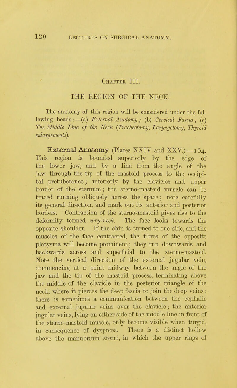 Chapter III. THE EEGION OF THE NECK. The anatomy of this region will be considered under the fol- lowing heads :—(a) External Anatomy ; (b) Cervical Fascia; (c) The Middle Line of the Neck (Traclmtomy, Laryngotomy, Thyroid enlargements). External Anatomy (Plates XXIV. and XXV.)—164. This region is bounded superiorly by the edge of the lower jaw, and by a line from the angle of the jaw through the tip of the mastoid process to the occipi- tal protuberance; inferiorly by the clavicles and upper border of the sternum; the sterno-mastoid muscle can be traced rimning obliquely across the space; note carefully its general direction, and mark out its anterior and posterior borders. Contraction of the sterno-mastoid gives rise to the deformity termed wry-neclc. The face looks towards the opposite shoulder. If the chin is turned to one side, and the muscles of the face contracted, the fibres of the opposite platysma will become prominent; they run downwards and backwards across and superficial to the sterno-mastoid. Note the vertical direction of the external jugular vein, commencing at a point midway between the angle of the jaw and the tip of the mastoid process, teiTQiuatiag above the middle of the clavicle lq the posterior triangle of the neck, where it pierces the deep fascia to join the deep veins ; there is sometimes a communication between the cephalic and external jugular veins over the cla\dcle; the anterior jugular veins, lying on either side of the middle line in front of the sterno-mastoid muscle, only become visible when turgid, in consequence of dyspnoea. There is a distinct hoUow above the manubrium sterni, in which the upper rings of