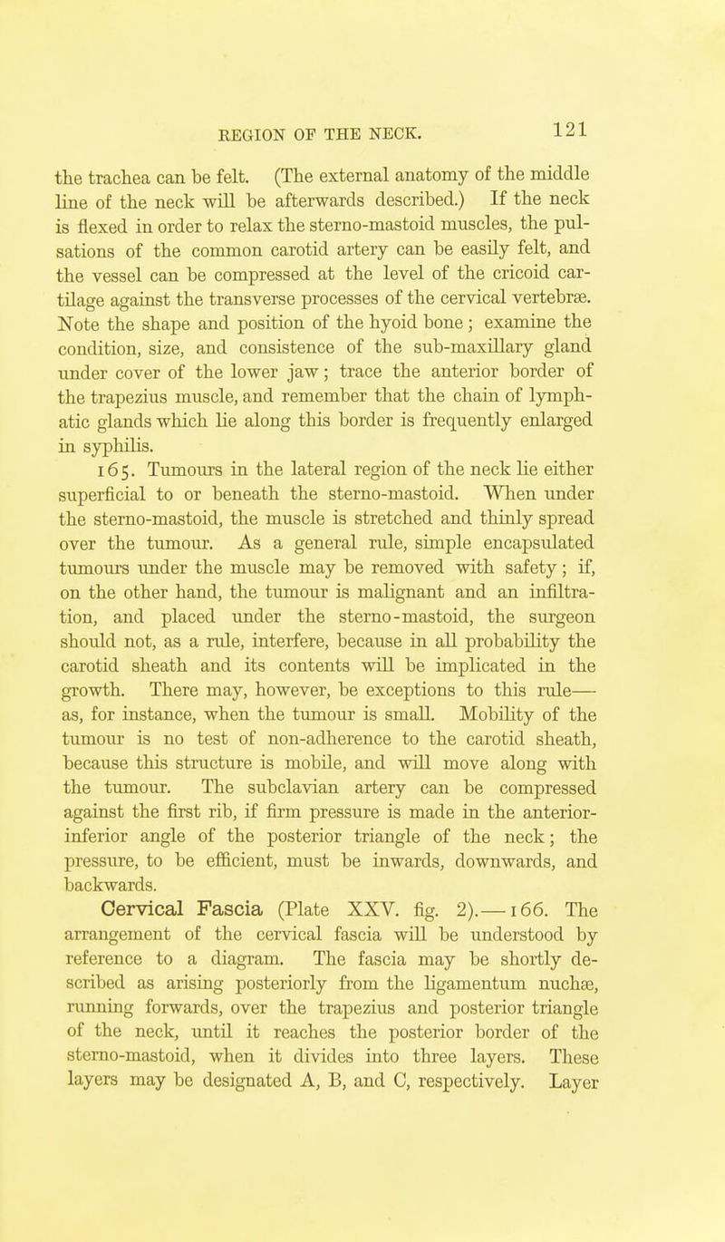 the trachea can be felt. (The external anatomy of the middle line of the neck wiU be afterwards described.) If the neck is flexed in order to relax the sterno-mastoid muscles, the pul- sations of the common carotid artery can be easily felt, and the vessel can be compressed at the level of the cricoid car- tilage against the transverse processes of the cervical vertebrae. Note the shape and position of the hyoid bone; examine the condition, size, and consistence of the sub-maxHlary gland under cover of the lower jaw; trace the anterior border of the trapezius muscle, and remember that the chain of lymph- atic glands which lie along this border is frequently enlarged in syphilis. 165. Tumours in the lateral region of the neck lie either superficial to or beneath the sterno-mastoid. When under the sterno-mastoid, the muscle is stretched and thinly spread over the tumour. As a general rule, simple encapsulated tumours under the muscle may be removed with safety; if, on the other hand, the tumour is malignant and an infiltra- tion, and placed under the sterno-mastoid, the surgeon should not, as a rule, interfere, because in all probability the carotid sheath and its contents will be implicated in the growth. There may, however, be exceptions to this rule— as, for instance, when the tumour is small. Mobility of the tumour is no test of non-adherence to the carotid sheath, because this structure is mobile, and will move along with the tumour. The subclavian artery can be compressed against the first rib, if firm pressure is made iu the anterior- inferior angle of the posterior triangle of the neck; the pressure, to be efficient, must be inwards, downwards, and backwards. Cervical Fascia (Plate XXV. fig. 2).—166. The arrangement of the cervical fascia will be understood by reference to a diagram. The fascia may be shortly de- scribed as arising posteriorly from the Hgamentum nuchas, running forwards, over the trapezius and posterior triangle of the neck, imtQ it reaches the posterior border of the sterno-mastoid, when it divides into three layers. These layers may bo designated A, B, and C, respectively. Layer