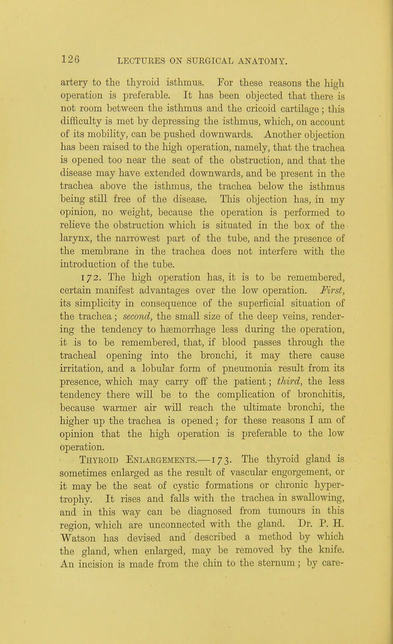 artery to the thyroid isthmus. For these reasons the high operation is preferable. It has been objected that there is not room between the isthmus and the cricoid cartilage; this difficulty is met by depressing the isthmus, which, on account of its mobility, can be pushed downwards. Another objection has been raised to the high operation, namely, that the trachea is opened too near the seat of the obstruction, and that the disease may have extended downwards, and be present in the trachea above the isthmus, the trachea below the isthmus being still free of the disease. This objection has, in my opinion, no weight, because the operation is performed to relieve the obstruction which is situated in the box of the- larynx, the narrowest part of the tube, and the presence of the membrane in the trachea does not interfere with the introduction of the tube. 172. The high operation has, it is to be remembered, certain manifest advantages over the low operation. First, its simplicity in consequence of the superficial situation of the trachea; second, the small size of the deep veins, render- ing the tendency to haemorrhage less during the operation, it is to be remembered, that, if blood passes through the tracheal opening into the bronchi, it may there cause irritation, and a lobular form of pneumonia result from its presence, which may carry off the patient; third, the less tendency there will be to the complication of bronchitis, because warmer air will reach the idtimate bronchi, the higher up the trachea is opened; for these reasons I am of opinion that the high operation is preferable to the low operation. Thyeoid Enlaegements.—173. The thyroid gland is sometimes enlarged as the result of vascular engorgement, or it may be the seat of cystic formations or chronic hyper- trophy. It rises and faUs with the trachea in swallowing, and in this way can be diagnosed from tumours in this region, which are unconnected with the gland. Dr. P. H. Watson has devised and described a method by which the gland, when enlarged, may be removed by the knife. An incision is made from the chin to the sternum; by care-