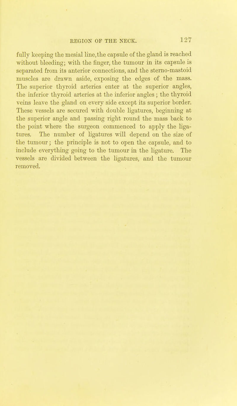 fully keeping the mesial line,the capsule of the gland is reached without bleeding; with the finger, the tumour in its capsule is separated from its anterior connections, and the sterno-mastoid muscles are drawn aside, exposing the edges of the mass. The superior thyroid arteries enter at the superior angles, the inferior thyroid arteries at the inferior angles ; the thyroid veins leave the gland on every side except its superior border. These vessels are secured with double ligatures, beginning at the superior angle and passing right round the mass back to the point where the surgeon commenced to apply the liga- tures. The nimiber of ligatures will depend on the size of the tumour; the principle is not to open the capsule, and to include everything going to the tumour in the ligature. The vessels are divided between the ligatures, and the tumour removed.