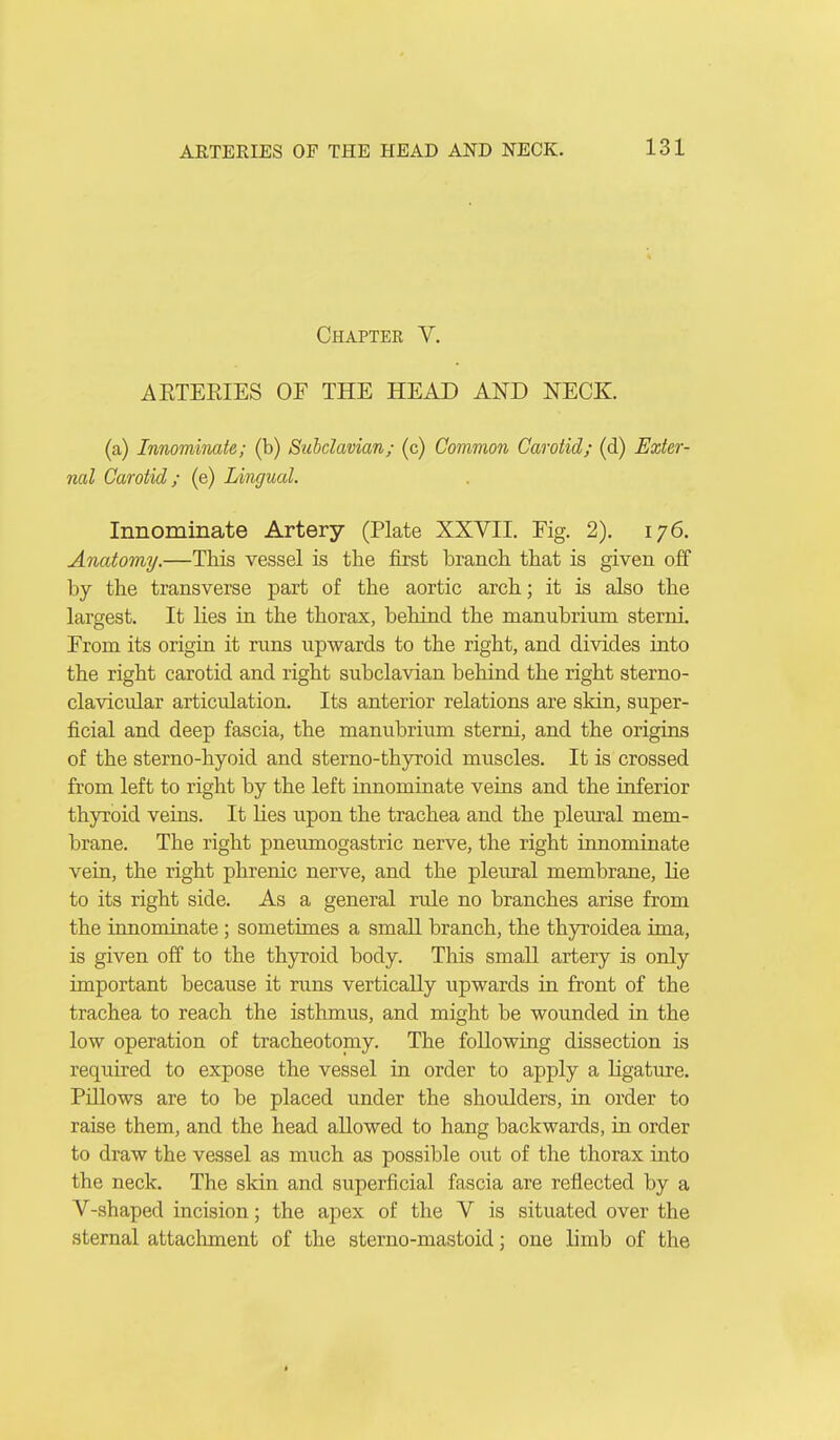 Chapter V. AETEEIES OF THE HEAD AND NECK. (a) Innominate; (b) Subclavian; (c) Common Carotid; (d) Exter- nal Carotid; (e) Lingual. Innominate Artery (Plate XXVII. Fig. 2). 176. Anatomy.—This vessel is the first branch that is given off by the transverse part of the aortic arch; it is also the largest. It lies in the thorax, behind the manubrium sterni. From its origin it runs upwards to the right, and divides into the right carotid and right subclavian behind the right sterno- clavicular articulation. Its anterior relations are skin, super- ficial and deep fascia, the manubrium sterni, and the origins of the sterno-hyoid and sterno-thyroid muscles. It is crossed from left to right by the left innominate veins and the inferior thyroid veins. It lies upon the trachea and the pleural mem- brane. The right pneumogastric nerve, the right innominate vein, the right phrenic nerve, and the pleural membrane, lie to its right side. As a general rule no branches arise from the innominate; sometimes a small branch, the thyroidea ima, is given off to the thyroid body. This small artery is only important because it runs vertically upwards in front of the trachea to reach the isthmus, and might be wounded in the low operation of tracheotomy. The following dissection is required to expose the vessel in order to apply a ligature. Pniows are to be placed under the shoulders, in order to raise them, and the head allowed to hang backwards, in order to draw the vessel as much as possible out of the thorax into the neck. The skin and superficial fascia are reflected by a V-shaped incision; the apex of the V is situated over the sternal attachment of the sterno-mastoid; one limb of the