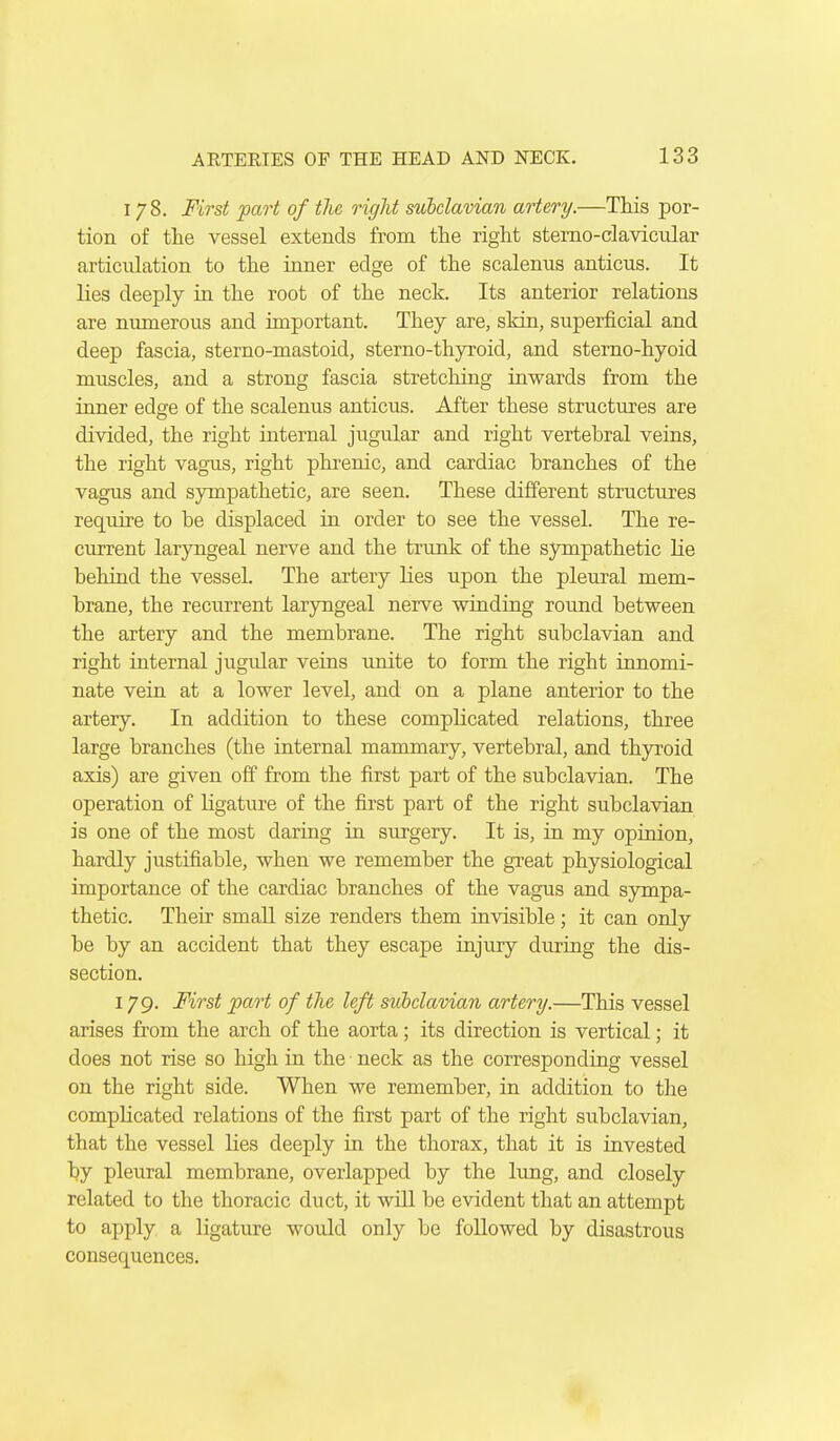 178. First part of the right subclavian artery.—This por- tion of the vessel extends from the right sterno-clavicular articulation to the inner edge of the scalenus anticus. It lies deeply in the root of the neck. Its anterior relations are nmnerous and important. They are, skin, superficial and deep fascia, sterno-mastoid, sterno-thyroid, and sterno-hyoid muscles, and a strong fascia stretching inwards from the inner edge of the scalenus anticus. After these structures are divided, the right internal jugular and right vertebral veins, the right vagus, right phrenic, and cardiac branches of the vagus and sympathetic, are seen. These different structures require to be displaced in order to see the vessel. The re- current laryngeal nerve and the trunk of the sympathetic lie behind the vessel. The artery lies upon the pleural mem- brane, the recurrent laryngeal nerve winding round between the artery and the membrane. The right subclavian and right internal jugular veins unite to form the right innomi- nate vein at a lower level, and on a plane anterior to the artery. In addition to these complicated relations, three large branches (the internal mammary, vertebral, and thyroid axis) are given off from the first part of the subclavian. The operation of ligature of the first part of the right subclavian is one of the most daring in surgery. It is, in my opinion, hardly justifiable, when we remember the great physiological importance of the cardiac branches of the vagus and sympa- thetic. Their small size renders them invisible; it can only be by an accident that they escape injury during the dis- section. 179. First part of the left suhclavian artery.—This vessel arises from the arch of the aorta; its direction is vertical; it does not rise so high in the neck as the corresponding vessel on the right side. When we remember, in addition to the complicated relations of the first part of the right subclavian, that the vessel lies deeply in the thorax, that it is invested by pleural membrane, overlapped by the lung, and closely related to the thoracic duct, it will be evident that an attempt to apply a ligature would only be followed by disastrous consequences.