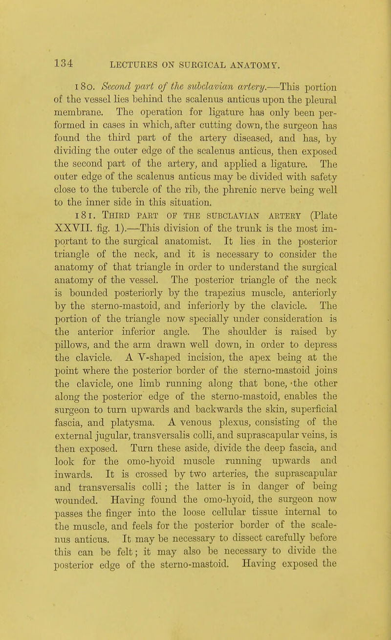 180. Second part of the subclavian artery.—This portion of the vessel lies behind the scalenus anticus upon the pleural membrane. The operation for ligature has only been per- formed in cases in which, after cutting down, the surgeon has found the third part of the artery diseased, and has, by dividing the outer edge of the scalenus anticus, then exposed the second part of the artery, and applied a ligature. The outer edge of the scalenus anticus may be divided with safety close to the tubercle of the rib, the phrenic nerve being well to the inner side in this situation. 181. Third paet of the subclavian artery (Plate XXVII. fig. 1).—This division of the trunk is the most im- portant to the surgical anatomist. It lies in the posterior triangle of the neck, and it is necessary to consider the anatomy of that triangle in order to understand the surgical anatomy of the vessel. The posterior triangle of the neck is boujided posteriorly by the trapezius muscle, anteriorly by the sterno-mastoid, and inferiorly by the clavicle. The portion of the triangle now specially u.nder consideration is the anterior inferior angle. The shoulder is raised by pillows, and the arm drawn well down, in order to depress the clavicle. A V-shaped incision, the apex being at the point where the posterior border of the sterno-mastoid joins the clavicle, one limb running along that bone, -the other along the posterior edge of the sterno-mastoid, enables the surgeon to turn upwards and backwards the skin, superficial fascia, and platysma. A venous plexus, consisting of the external jugular, transversalis coUi, and suprascapular veins, is then exposed. Turn these aside, divide the deep fascia, and look for the omo-hyoid muscle running upwards and inwards. It is crossed by two arteries, the suprascapular and transversalis colli; the latter is in danger of being wounded. Having found the omo-hyoid, the surgeon now passes the finger into the loose cellular tissue internal to the muscle, and feels for the posterior border of the scale- nus anticus. It may be necessary to dissect carefully liefore this can be felt; it may also be necessary to divide the posterior edge of the sterno-mastoid. Having exposed the