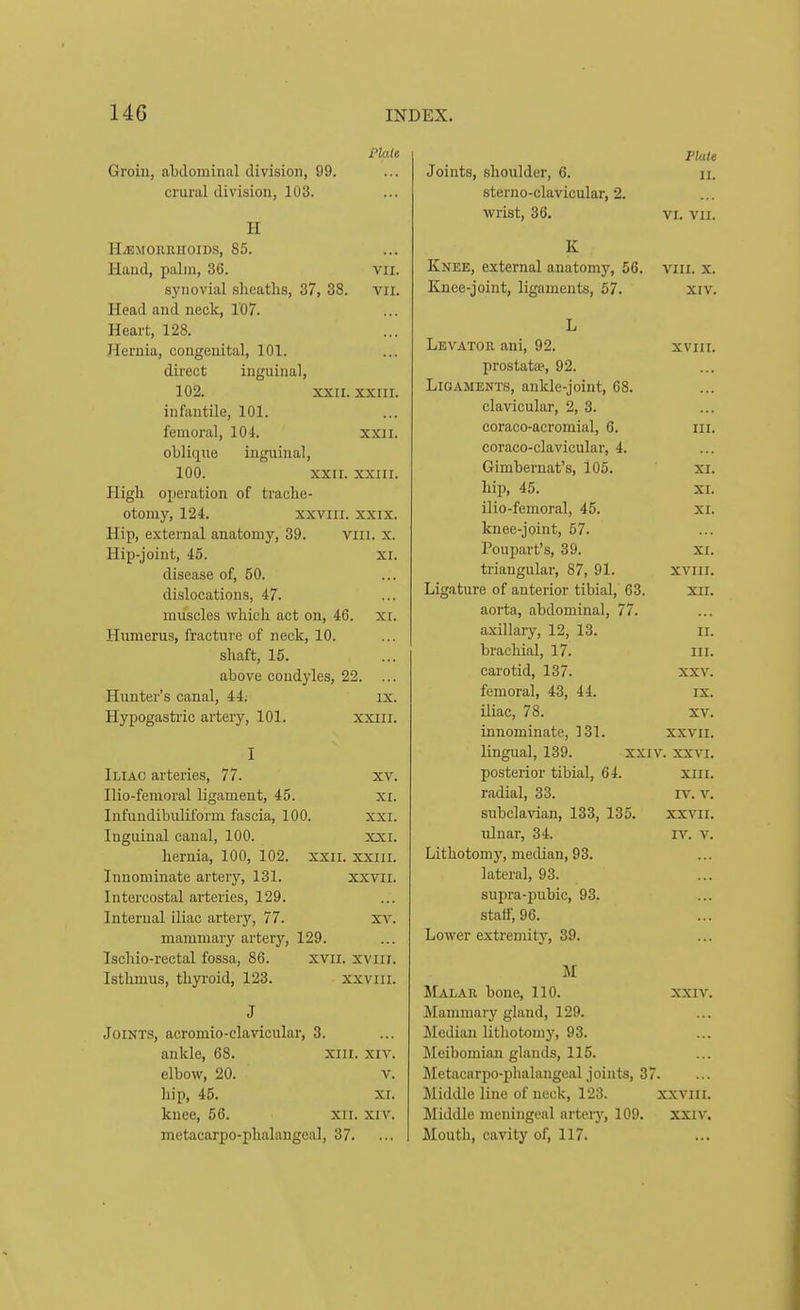 Plate Groin, abdominal division, 99. crural division, 103. H H^MOERHOIDS, 85. Hand, palm, 36. vii. synovial sheaths, 37, 38. vii. Head and neck, 107. Heart, 128. Hernia, congenital, 101. direct inguinal, 102. XXII. XXIII. infantile, 101. femoral, 104. xxii. oblique inguinal, 100. xxn. xxiir. High operation of trache- otomy, 124. XXVIII. XXIX. Hip, external anatomy, 39. Vlli. x. Hip-joint, 45. xi. disease of, 50. dislocations, 47. muscles which act on, 46. xr. Humerus, fracture of neck, 10. shaft, 15. above condyles, 22. ... Hunter's canal, 44; Hypogastric artery, 101. IX. XXIII. I Iliac arteries, 77. xv. Ilio-femoral ligament, 45. xi. Infuudibuliform fascia, 100. xxi. Inguinal canal, 100. xxi. hernia, 100, 102. xxii. xxiii. Innominate artery, 131. xxvii. Intercostal arteries, 129. Internal iliac artery, 77. xv. mammary artery, 129. Ischio-rectal fossa, 86. xvii. xviii. Isthmus, thyroid, 123. xxviii. J Joints, acromio-clavicular, 3. ankle, 68. Xiil. xiv. elbow, 20. V. hip, 45. XI. knee, 56. xii. xiv. metacarpo-phalaugeal, 37. Plate Joints, shoulder, 6. n. sterno-clavicular, 2. wrist, 36. VI. vii. K Knee, external anatomj% 56. viii. x. Knee-joint, ligaments, 57. xiv. Levator ani, 92. xviii. prostatse, 92. Ligaments, ankle-joint, 68. clavicular, 2, 3. eoraco-aeromial, 6. iii. coraco-clavicular, 4. Gimbernat's, l05. xi. hip, 45. XI. ilio-femoral, 45. xr. knee-joint, 57. Poupart's, 39. xi. triangular, 87, 91. xviii. Ligature of anterior tibial, 63. xri. aorta, abdominal, 77. axillary, 12, 13. ii. brachial, 17. iii. carotid, 137. xxv. femoral, 43, 44. ix. iliac, 78. xv. innominate, 131. xxvii. lingual, 139. xxiv. xxvi. posterior tibial, 64. xiii. radial, 33. iv. v. subclavian, 133, 135. xxvii. ulnar, 34. iv. v. Lithotomy, median, 93. lateral, 93. sujira-pubic, 93. staff, 96. Lower extremity, 39. U Malar bone, 110. xxi v. Mammary gland, 129. Median lithotonij', 93. Meibomian glands, 115. Metacarjio-phalangeal joints, 37. Middle line of neck, 123. xxviii. Middle meningeal artery, 109. xxiv. Mouth, cavity of, 117.