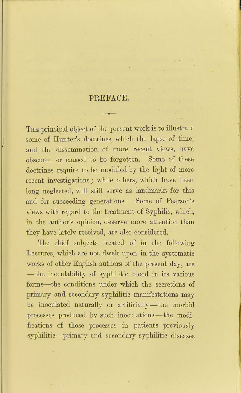 PBEFACE. —♦— The principal object of the present work is to illustrate some of Hunter’s doctrines, which the lapse of time, and the dissemination of more recent views, have obscured or caused to be forgotten. Some of these doctrines require to be modified by the light of more recent investigations; while others, which have been long neglected, will still serve as landmarks for this and for succeeding generations. Some of Pearson’s views with regard to the treatment of Syphilis, which, in the author’s opinion, deserve more attention than they have lately received, are also considered. The chief subjects treated of in the following Lectures, which are not dwelt upon in the systematic works of other English authors of the present day, are —the inoculability of syphilitic blood in its various forms—the conditions under which the secretions of primary and secondary syphilitic manifestations may be inoculated naturally or artificially—the morbid processes produced by such inoculations—the modi- fications of those processes in patients previously syphilitic—primary and secondary syphilitic diseases