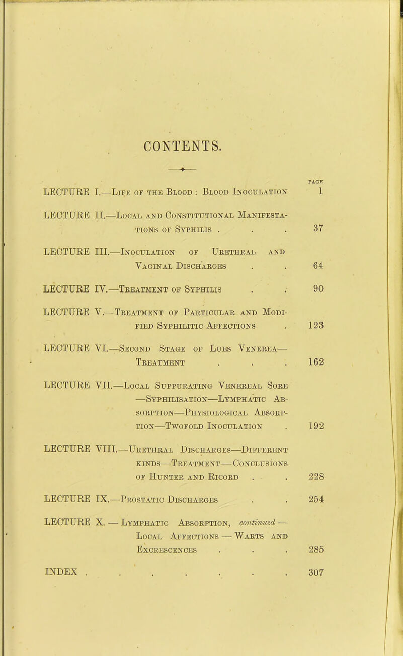 CONTENTS. PAGE LECTURE I.—Life of the Blood : Blood Inoculation 1 LECTURE II.—Local and Constitutional Manifesta- tions of Syphilis . . . 37 LECTURE III.—Inoculation of Urethral and Vaginal Discharges . . 64 LECTURE IV.—Treatment of Syphilis . . 90 LECTURE V.—Treatment of Particular and Modi- fied Syphilitic Affections . 123 LECTURE VI.—Second Stage of Lues Venerea— Treatment . . .162 LECTURE VII.—Local Suppurating Venereal Sore —Syphilisation—Lymphatic Ab- sorption-—Physiological Absorp- tion-Twofold Inoculation . 192 LECTURE VIII.—Urethral Discharges—Different kinds—Treatment—Conclusions of Hunter and Ricord . . 228 LECTURE IX.—Prostatic Discharges . . 254 LECTURE X. — Lymphatic Absorption, continued, — Local Affections — Warts and Excrescences . . . 285 INDEX . 307