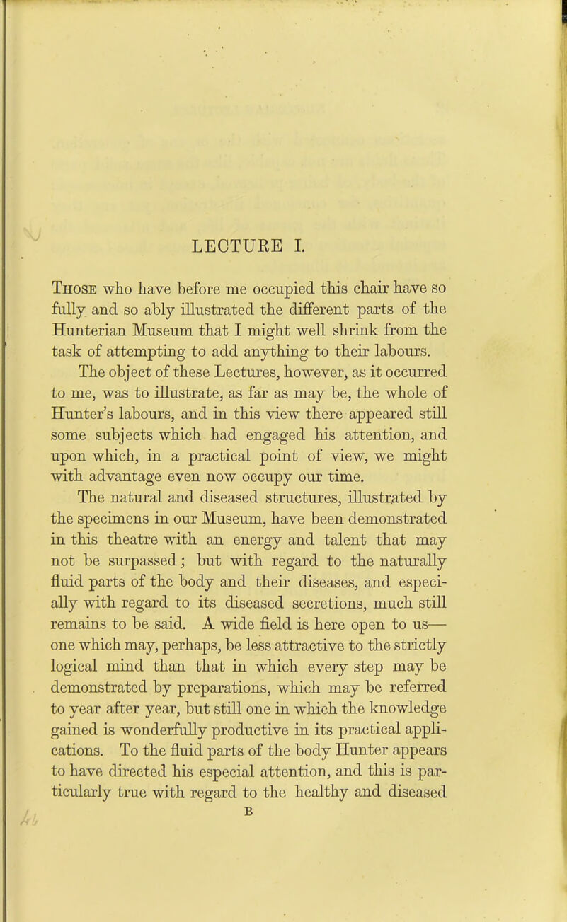 Those who have before me occupied this chair have so fully and so ably illustrated the different parts of the Hunterian Museum that I might well shrink from the task of attempting to add anything to their labours. The object of these Lectures, however, as it occurred to me, was to illustrate, as far as may be, the whole of Hunter s labours, and in this view there appeared still some subjects which had engaged his attention, and upon which, in a practical point of view, we might with advantage even now occupy our time. The natural and diseased structures, illustrated by the specimens in our Museum, have been demonstrated in this theatre with an energy and talent that may not be surpassed; but with regard to the naturally fluid parts of the body and their diseases, and especi- ally with regard to its diseased secretions, much still remains to be said. A wide field is here open to us— one which may, perhaps, be less attractive to the strictly logical mind than that in which every step may be demonstrated by preparations, which may be referred to year after year, but still one in which the knowledge gained is wonderfully productive in its practical appli- cations. To the fluid parts of the body Hunter appears to have directed his especial attention, and this is par- ticularly true with regard to the healthy and diseased B ■