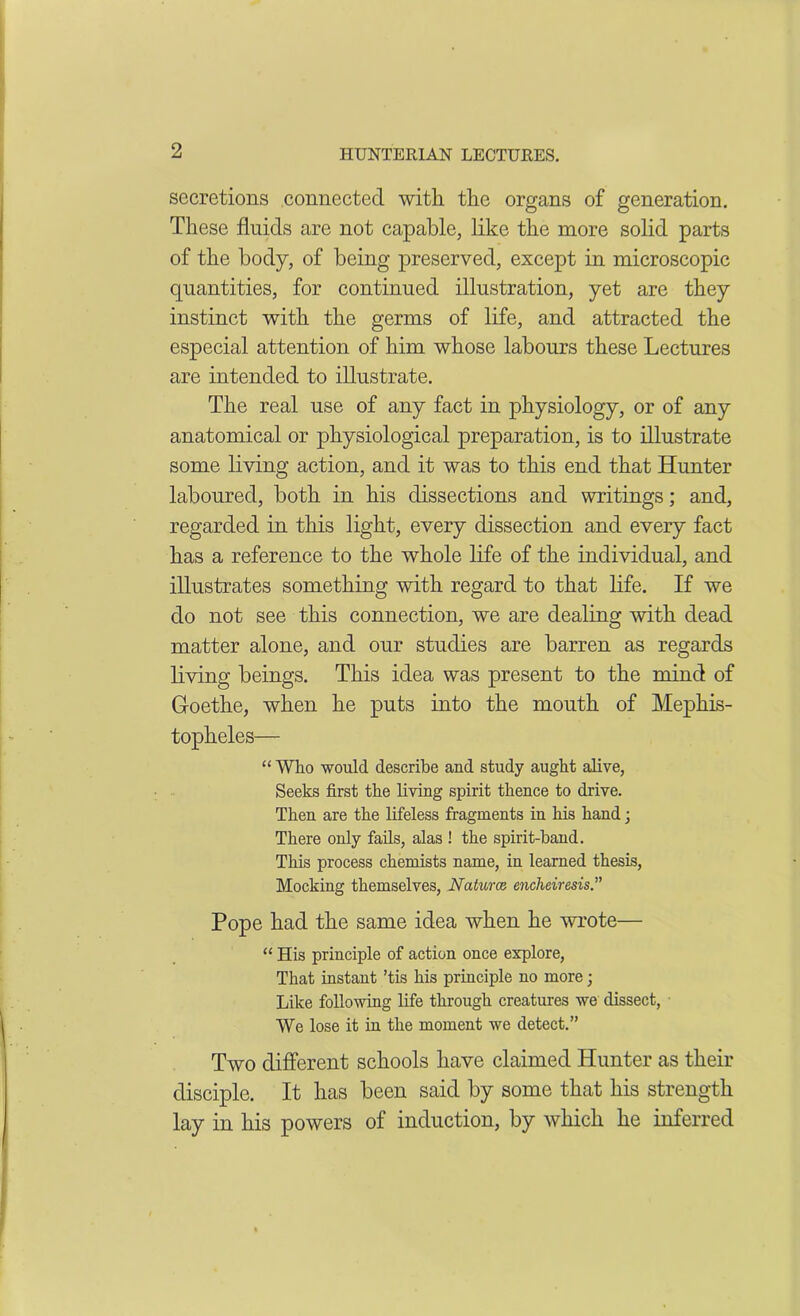 secretions connected with the organs of generation. These fluids are not capable, like the more solid parts of the body, of being preserved, except in microscopic quantities, for continued illustration, yet are they instinct with the germs of life, and attracted the especial attention of him whose labours these Lectures are intended to illustrate. The real use of any fact in physiology, or of any anatomical or physiological preparation, is to illustrate some living action, and it was to this end that Hunter laboured, both in his dissections and writings; and, regarded in this light, every dissection and every fact has a reference to the whole life of the individual, and illustrates something with regard to that life. If we do not see this connection, we are dealing with dead matter alone, and our studies are barren as regards living beings. This idea was present to the mind of Goethe, when he puts into the mouth of Mephis- topheles— “ Who would describe and study aught alive, Seeks first the living spirit thence to drive. Then are the lifeless fragments in his hand; There only fails, alas ! the spirit-band. This process chemists name, in learned thesis, Mocking themselves, Naturae encheiresis” Pope had the same idea when he wrote— “ His principle of action once explore, That instant ’tis his principle no more; Like following life through creatures we dissect, We lose it in the moment we detect.” Two different schools have claimed Hunter as their disciple. It has been said by some that his strength lay in his powers of induction, by which he inferred