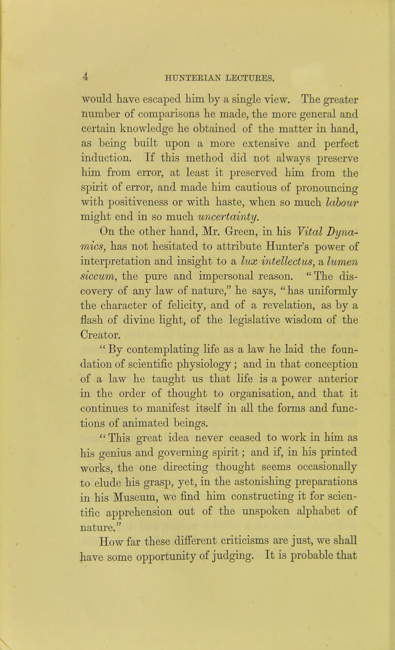 would have escaped him by a single view. The greater number of comparisons he made, the more general and certain knowledge he obtained of the matter in hand, as being built upon a more extensive and perfect induction. If this method did not always preserve him from error, at least it preserved him from the spirit of error, and made him cautious of pronouncing with positiveness or with haste, when so much labour might end in so much uncertainty. On the other hand, Mr. Green, in his Vital Dyna- mics, has not hesitated to attribute Hunter’s power of interpretation and insight to a lux intellectus, a lumen siccum, the pure and impersonal reason. “The dis- covery of any law of nature,” he says, “ has uniformly the character of felicity, and of a revelation, as by a flash of divine light, of the legislative wisdom of the Creator. “‘ By contemplating life as a law he laid the foun- dation of scientific physiology; and in that conception of a law he taught us that life is a power anterior in the order of thought to organisation, and that it continues to manifest itself in all the forms and func- tions of animated beings. “ This great idea never ceased to work in him as his genius and governing spirit; and if, in his printed works, the one directing thought seems occasionally to elude his grasp, yet, in the astonishing preparations in his Museum, we find him constructing it for scien- tific apprehension out of the unspoken alphabet of nature.” How far these different criticisms are just, we shall have some opportunity of judging. It is probable that