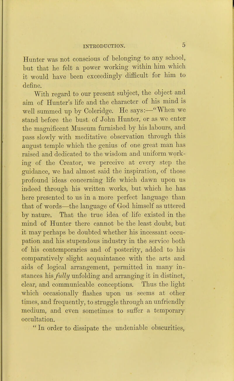 Hunter was not conscious of belonging to any school, but that lie felt a power working within him which it would have been exceedingly difficult for him to define. With regard to our present subject, the object and aim of Hunter’s life and the character of his mind is well summed up by Coleridge. He says:—“When we stand before the bust of John Hunter, or as we enter the magnificent Museum furnished by his labours, and pass slowly with meditative observation through this august temple which the genius of one great man has raised and dedicated to the wisdom and uniform work- ing of the Creator, we perceive at every step the guidance, we had almost said the inspiration, of those profound ideas concerning life which dawn upon us indeed through his written works, but which he has here presented to us in a more perfect language than that of words—the language of God himself as uttered by nature. That the true idea of life existed in the mind of Hunter there cannot be the least doubt, but it may perhaps be doubted whether his incessant occu- pation and his stupendous industry in the service both of his contemporaries and of posterity, added to his comparatively slight acquaintance with the arts and aids of logical arrangement, permitted in many in- stances his fully unfolding and arranging it in distinct, clear, and communicable conceptions. Thus the light which occasionally flashes upon us seems at other times, and frequently, to struggle through an unfriendly medium, and even sometimes to suffer a temporary occultation. “ In order to dissipate the undeniable obscurities,