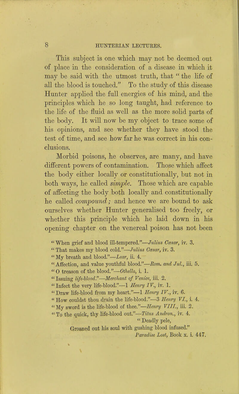 This subject is one which, may not be deemed out of place in the consideration of a disease in which it may be said with the utmost truth, that “ the life of all the blood is touched.” To the study of this disease Hunter applied the full energies of his mind, and the principles which he so long taught, had reference to the life of the fluid as well as the more solid parts of the body. It will now be my object to trace some of his opinions, and see whether they have stood the test of time, and see how far he was correct in his con- clusions. Morbid poisons, he observes, are many, and have different powers of contamination. Those which affect the body either locally or constitutionally, but not in both ways, he called simple. Those which are capable of affecting the body both locally and constitutionally he called compound; and hence we are bound to ask ourselves whether Hunter generalised too freely, or whether this principle which he laid down in his opening chapter on the venereal poison has not been “When grief and blood ill-tempered.”—Julius Ccesar, iv. 3. “ That makes my blood cold.”—Julius Ccesar, iv. 3. “ My breath and blood.”-—Lear, ii. 4. “Affection, and value youthful blood.”—Rom. and Jul., iii. 5. “0 treason of the blood.”—Othello, i. 1. “ Issuing life-blood.”—Merchant of Venice, iii. 2. “ Infect the very life-blood.”—1 Henry IV., iv. 1. “Draw life-blood from my heart.”—1 Henny IV., iv. 6. “ How couldst thou drain the life-blood.”—3 Henry VI., i. 4. “My sword is the life-blood of thee.”—Henry VIII., iii. 2. « To the quick, thy life-blood out.”—Titus Andron., iv. 4. “ Deadly pele, Groaned out his sold with gushing blood infused.” Paradise Lost, Book x. i. 447.