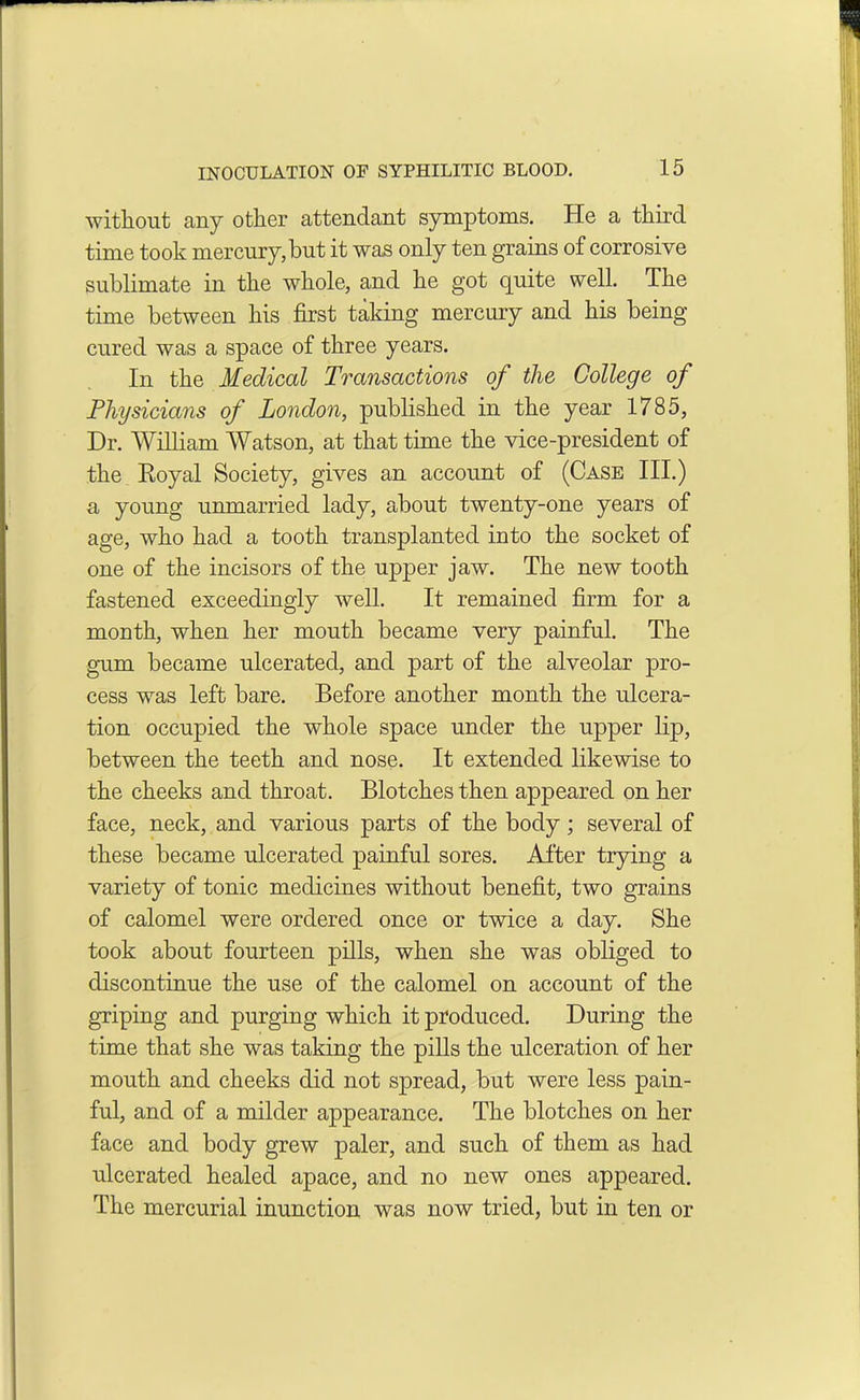 without any other attendant symptoms. He a third time took mercury,but it was only ten grains of corrosive sublimate in the whole, and he got quite well. The time between his first taking mercury and his being cured was a space of three years. In the Medical Transactions of the College of Physicians of London, published in the year 1785, Dr. William Watson, at that time the vice-president of the Royal Society, gives an account of (Case III.) a young unmarried lady, about twenty-one years of age, who had a tooth transplanted into the socket of one of the incisors of the upper jaw. The new tooth fastened exceedingly well. It remained firm for a month, when her mouth became very painful. The gum became ulcerated, and part of the alveolar pro- cess was left bare. Before another month the ulcera- tion occupied the whole space under the upper lip, between the teeth and nose. It extended likewise to the cheeks and throat. Blotches then appeared on her face, neck, and various parts of the body; several of these became ulcerated painful sores. After trying a variety of tonic medicines without benefit, two grains of calomel were ordered once or twice a day. She took about fourteen pills, when she was obliged to discontinue the use of the calomel on account of the griping and purging which it produced. During the time that she was taking the pills the ulceration of her mouth and cheeks did not spread, but were less pain- ful, and of a milder appearance. The blotches on her face and body grew paler, and such of them as had ulcerated healed apace, and no new ones appeared. The mercurial inunction was now tried, but in ten or