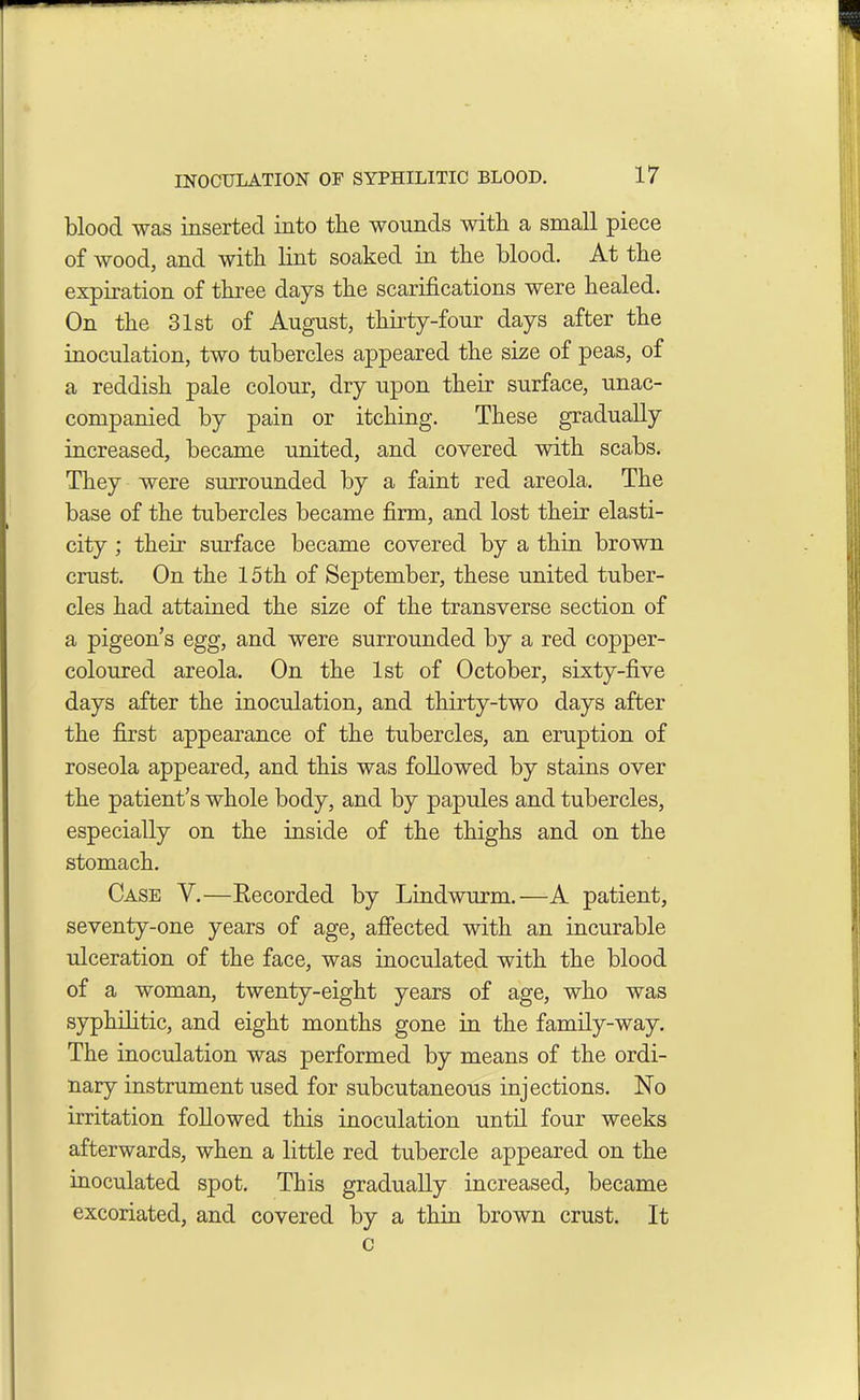 blood was inserted into the wounds witli a small piece of wood, and with, lint soaked in the blood. At the expiration of three days the scarifications were healed. On the 31st of August, thirty-four days after the inoculation, two tubercles appeared the size of peas, of a reddish pale colour, dry upon their surface, unac- companied by pain or itching. These gradually increased, became united, and covered with scabs. They were surrounded by a faint red areola. The base of the tubercles became firm, and lost their elasti- city ; their surface became covered by a thin brown crust. On the 15th of September, these united tuber- cles had attained the size of the transverse section of a pigeons egg, and were surrounded by a red copper- coloured areola. On the 1st of October, sixty-five days after the inoculation, and thirty-two days after the first appearance of the tubercles, an eruption of roseola appeared, and this was followed by stains over the patient’s whole body, and by papules and tubercles, especially on the inside of the thighs and on the stomach. Case V.—Recorded by Lindwurm.—A patient, seventy-one years of age, affected with an incurable ulceration of the face, was inoculated with the blood of a woman, twenty-eight years of age, who was syphilitic, and eight months gone in the family-way. The inoculation was performed by means of the ordi- nary instrument used for subcutaneous injections. No irritation followed this inoculation until four weeks afterwards, when a little red tubercle appeared on the inoculated spot. This gradually increased, became excoriated, and covered by a thin brown crust. It c