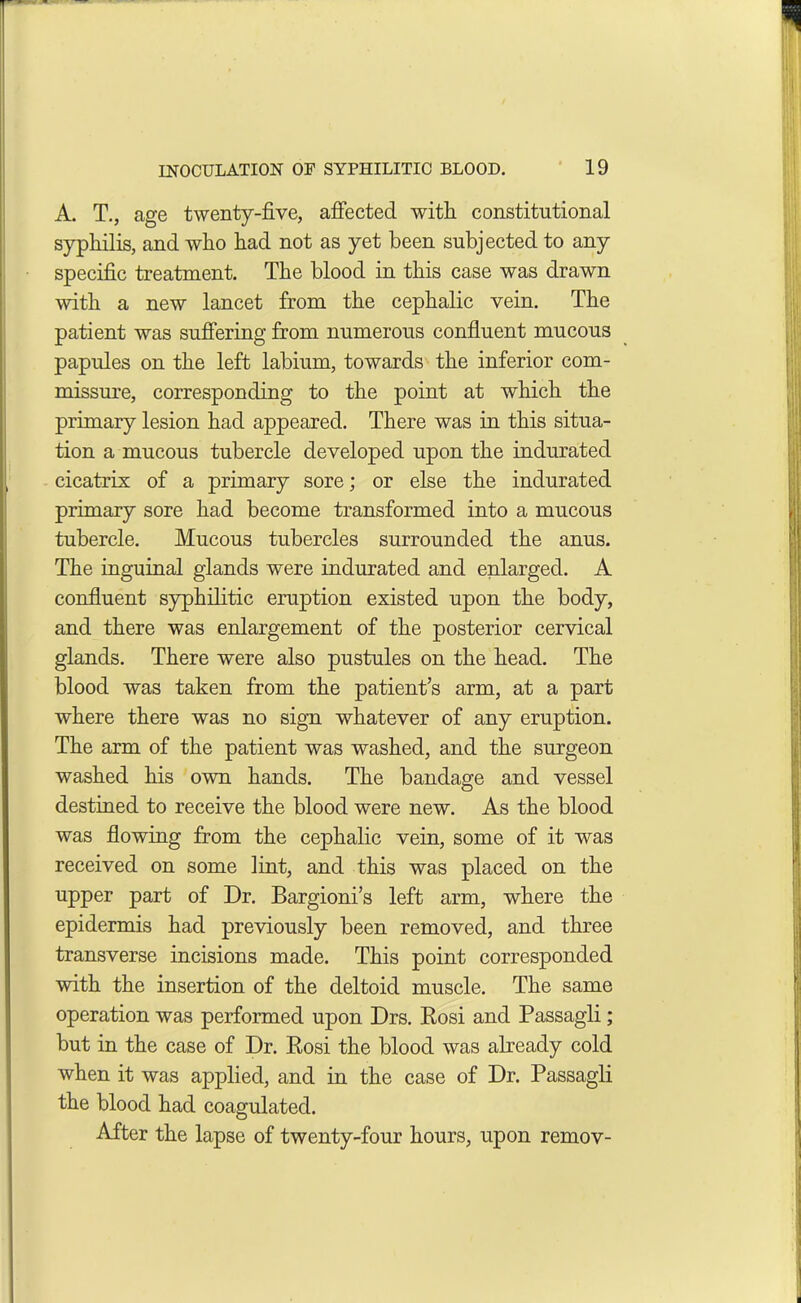 A. T., age twenty-five, affected with constitutional syphilis, and who had not as yet been subjected to any specific treatment. The blood in this case was drawn with a new lancet from the cephalic vein. The patient was suffering from numerous confluent mucous papules on the left labium, towards the inferior com- missure, corresponding to the point at which the primary lesion had appeared. There was in this situa- tion a mucous tubercle developed upon the indurated cicatrix of a primary sore; or else the indurated primary sore had become transformed into a mucous tubercle. Mucous tubercles surrounded the anus. The inguinal glands were indurated and enlarged. A confluent syphilitic eruption existed upon the body, and there was enlargement of the posterior cervical glands. There were also pustules on the head. The blood was taken from the patient’s arm, at a part where there was no sign whatever of any eruption. The arm of the patient was washed, and the surgeon washed his own hands. The bandage and vessel destined to receive the blood were new. As the blood was flowing from the cephalic vein, some of it was received on some lint, and this was placed on the upper part of Dr. Bargioni’s left arm, where the epidermis had previously been removed, and three transverse incisions made. This point corresponded with the insertion of the deltoid muscle. The same operation was performed upon Drs. Rosi and Passagli; but in the case of Dr. Rosi the blood was already cold when it was applied, and in the case of Dr. Passagli the blood had coagulated. After the lapse of twenty-four hours, upon remov-