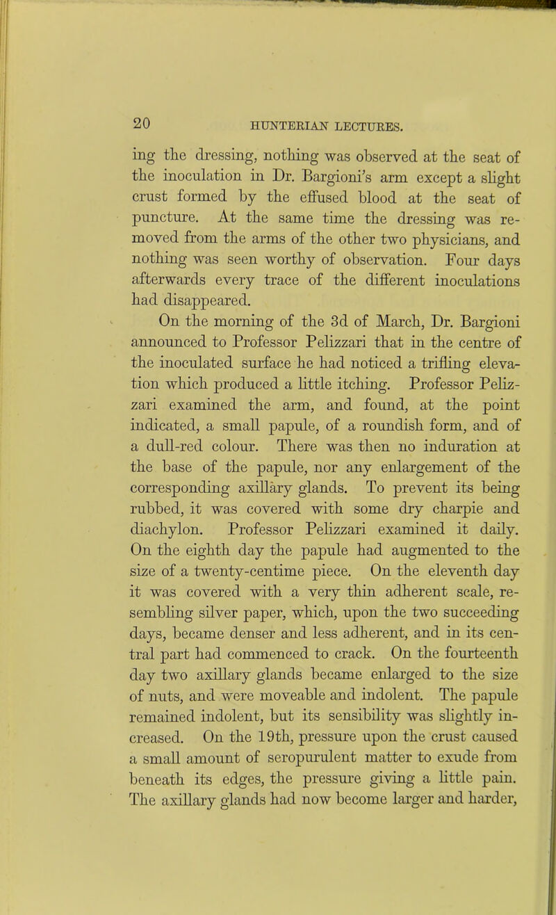 ing the dressing, nothing was observed at the seat of the inoculation in Dr. Bargionis arm except a slight crust formed by the effused blood at the seat of puncture. At the same time the dressing was re- moved from the arms of the other two physicians, and nothing was seen worthy of observation. Four days afterwards every trace of the different inoculations had disappeared. On the morning of the 3d of March, Dr. Bargioni announced to Professor Pelizzari that in the centre of the inoculated surface he had noticed a trifling eleva- tion which produced a little itching. Professor Peliz- zari examined the arm, and found, at the point indicated, a small papule, of a roundish form, and of a dull-red colour. There was then no induration at the base of the papule, nor any enlargement of the corresponding axillary glands. To prevent its being rubbed, it was covered with some dry charpie and diachylon. Professor Pelizzari examined it daily. On the eighth day the papule had augmented to the size of a twenty-centime piece. On the eleventh day it was covered with a very thin adherent scale, re- sembling silver paper, which, upon the two succeeding days, became denser and less adherent, and in its cen- tral part had commenced to crack. On the fourteenth day two axillary glands became enlarged to the size of nuts, and were moveable and indolent. The papule remained indolent, but its sensibility was slightly in- creased. On the 19th, pressure upon the crust caused a small amount of seropurulent matter to exude from beneath its edges, the pressure giving a little pain. The axillary glands had now become larger and harder,