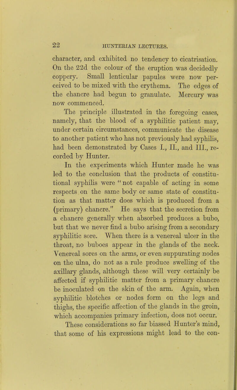 character, and exhibited no tendency to cicatrisation. On the 22d the colour of the eruption was decidedly coppery. Small lenticular papules were now per- ceived to be mixed with the erythema. The edges of the chancre had begun to granulate. Mercury was now commenced. The principle illustrated in the foregoing cases, namely, that the blood of a syphilitic patient may, under certain circumstances, communicate the disease to another patient who has not previously had syphilis, had been demonstrated by Cases I., II., and III., re- corded by Hunter. In the experiments which Hunter made he was led to the conclusion that the products of constitu- tional syphilis were “not capable of acting in some respects on the same body or same state of constitu- tion as that matter does which is produced from a (primary) chancre/’ He says that the secretion from a chancre generally when absorbed produces a bubo, but that we never find a bubo arising from a secondary syphilitic sore. When there is a venereal ulcer in the throat, no buboes appear in the glands of the neck. Venereal sores on the arms, or even suppurating nodes on the ulna, do not as a rule produce swelling of the axillary glands, although these will very certainly be affected if syphilitic matter from a primary chancre be inoculated on the skin of the arm. Again, when syphilitic blotches or nodes form on the legs and thighs, the specific affection of the glands in the groin, which accompanies primary infection, does not occur. These considerations so far biassed Hunter’s mind, that some of his expressions might lead to the con-