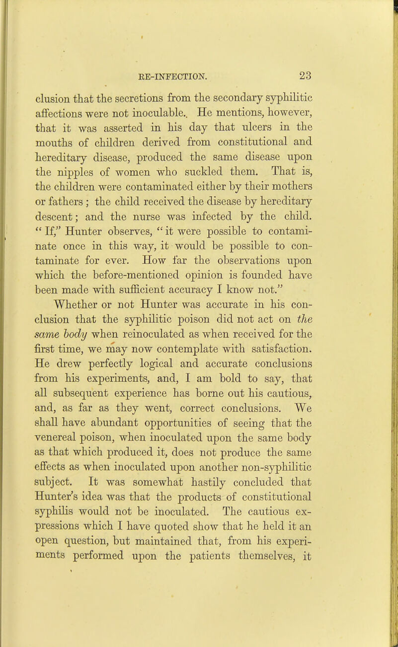 elusion that the secretions from the secondary syphilitic affections were not inoculable.. He mentions, however, that it was asserted in his day that ulcers in the mouths of children derived from constitutional and hereditary disease, produced the same disease upon the nipples of women who suckled them. That is, the children were contaminated either by their mothers or fathers; the child received the disease by hereditary descent; and the nurse was infected by the child. “ If,” Hunter observes, “ it were possible to contami- nate once in this way, it would be possible to con- taminate for ever. How far the observations upon which the before-mentioned opinion is founded have been made with sufficient accuracy I know not.” Whether or not Hunter was accurate in his con- clusion that the syphilitic poison did not act on the same body when reinoculated as when received for the first time, we may now contemplate with satisfaction. He drew perfectly logical and accurate conclusions from his experiments, and, I am bold to say, that all subsequent experience has borne out his cautious, and, as far as they went, correct conclusions. We shall have abundant opportunities of seeing that the venereal poison, when inoculated upon the same body as that which produced it, does not produce the same effects as when inoculated upon another non-syphilitic subject. It was somewhat hastily concluded that Hunter’s idea was that the products of constitutional syphilis would not be inoculated. The cautious ex- pressions which I have quoted show that he held it an open question, but maintained that, from his experi- ments performed upon the patients themselves, it