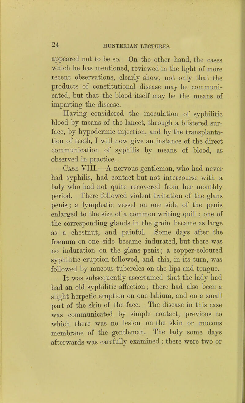 appeared not to be so. On tlie other hand, the cases which he has mentioned, reviewed in the light of more recent observations, clearly show, not only that the products of constitutional disease may be communi- cated, but that the blood itself may be the means of imparting the disease. Having considered the inoculation of syphilitic blood by means of the lancet, through a blistered sur- face, by hypodermic injection, and by the transplanta- tion of teeth, I will now give an instance of the direct communication of syphilis by means of blood, as observed in practice. Case VIII.—A nervous gentleman, who had never had syphilis, had contact but not intercourse with a lady who had not quite recovered from her monthly period. There followed violent irritation of the glans penis; a lymphatic vessel on one side of the penis enlarged to the size of a common writing quill; one of the corresponding glands in the groin became as large as a chestnut, and painful. Some days after the fraenum on one side became indurated, but there was no induration on the glans penis; a copper-coloured syphilitic eruption followed, and this, in its turn, was followed by mucous tubercles on the lips and tongue. It was subsequently ascertained that the lady had had an old syphilitic affection; there had also been a slight herpetic eruption on one labium, and on a small part of the skin of the face. The disease in this case was communicated by simple contact, previous to which there was no lesion on the skin or mucous membrane of the gentleman. The lady some days afterwards was carefully examined ; there were two or